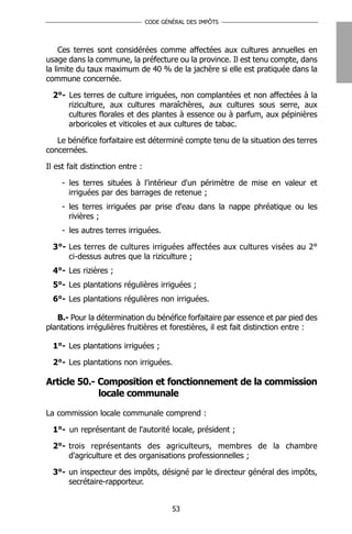 CODE GÉNÉRAL DES IMPÔTS




     Ces terres sont considérées comme affectées aux cultures annuelles en
usage dans la commune, la préfecture ou la province. Il est tenu compte, dans
la limite du taux maximum de 40 % de la jachère si elle est pratiquée dans la
commune concernée.

  2°- Les terres de culture irriguées, non complantées et non affectées à la
      riziculture, aux cultures maraîchères, aux cultures sous serre, aux
      cultures florales et des plantes à essence ou à parfum, aux pépinières
      arboricoles et viticoles et aux cultures de tabac.

   Le bénéfice forfaitaire est déterminé compte tenu de la situation des terres
concernées.

Il est fait distinction entre :

     - les terres situées à l'intérieur d'un périmètre de mise en valeur et
       irriguées par des barrages de retenue ;
     - les terres irriguées par prise d'eau dans la nappe phréatique ou les
       rivières ;
     - les autres terres irriguées.

  3°- Les terres de cultures irriguées affectées aux cultures visées au 2°
      ci-dessus autres que la riziculture ;
  4°- Les rizières ;
  5°- Les plantations régulières irriguées ;
  6°- Les plantations régulières non irriguées.

   B.- Pour la détermination du bénéfice forfaitaire par essence et par pied des
plantations irrégulières fruitières et forestières, il est fait distinction entre :

  1°- Les plantations irriguées ;

  2°- Les plantations non irriguées.

Article 50.- Composition et fonctionnement de la commission
             locale communale

La commission locale communale comprend :

  1°- un représentant de l'autorité locale, président ;

  2°- trois représentants des agriculteurs, membres de la chambre
      d'agriculture et des organisations professionnelles ;

  3°- un inspecteur des impôts, désigné par le directeur général des impôts,
      secrétaire-rapporteur.


                                          53
 