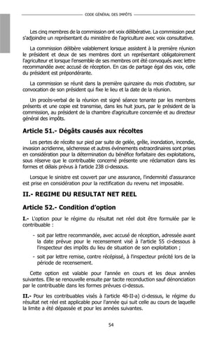 CODE GÉNÉRAL DES IMPÔTS



    Les cinq membres de la commission ont voix délibérative. La commission peut
s'adjoindre un représentant du ministère de l'agriculture avec voix consultative.

    La commission délibère valablement lorsque assistent à la première réunion
le président et deux de ses membres dont un représentant obligatoirement
l'agriculteur et lorsque l'ensemble de ses membres ont été convoqués avec lettre
recommandée avec accusé de réception. En cas de partage égal des voix, celle
du président est prépondérante.

   La commission se réunit dans la première quinzaine du mois d'octobre, sur
convocation de son président qui fixe le lieu et la date de la réunion.

   Un procès-verbal de la réunion est signé séance tenante par les membres
présents et une copie est transmise, dans les huit jours, par le président de la
commission, au président de la chambre d'agriculture concernée et au directeur
général des impôts.

Article 51.- Dégâts causés aux récoltes
   Les pertes de récolte sur pied par suite de gelée, grêle, inondation, incendie,
invasion acridienne, sécheresse et autres événements extraordinaires sont prises
en considération pour la détermination du bénéfice forfaitaire des exploitations,
sous réserve que le contribuable concerné présente une réclamation dans les
formes et délais prévus à l'article 238 ci-dessous.

   Lorsque le sinistre est couvert par une assurance, l'indemnité d'assurance
est prise en considération pour la rectification du revenu net imposable.

II.- REGIME DU RESULTAT NET REEL

Article 52.- Condition d’option
I.- L'option pour le régime du résultat net réel doit être formulée par le
contribuable :

    - soit par lettre recommandée, avec accusé de réception, adressée avant
      la date prévue pour le recensement visé à l'article 55 ci-dessous à
      l'inspecteur des impôts du lieu de situation de son exploitation ;
    - soit par lettre remise, contre récépissé, à l'inspecteur précité lors de la
      période de recensement.

   Cette option est valable pour l'année en cours et les deux années
suivantes. Elle se renouvelle ensuite par tacite reconduction sauf dénonciation
par le contribuable dans les formes prévues ci-dessus.

II.- Pour les contribuables visés à l'article 48-II-a) ci-dessus, le régime du
résultat net réel est applicable pour l'année qui suit celle au cours de laquelle
la limite a été dépassée et pour les années suivantes.


                                        54
 