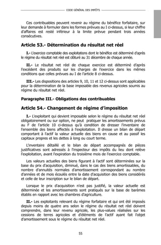 CODE GÉNÉRAL DES IMPÔTS




   Ces contribuables peuvent revenir au régime du bénéfice forfaitaire, sur
leur demande à formuler dans les formes prévues au I ci-dessus, si leur chiffre
d'affaires est resté inférieur à la limite prévue pendant trois années
consécutives.

Article 53.- Détermination du résultat net réel
    I.- L'exercice comptable des exploitations dont le bénéfice est déterminé d'après
le régime du résultat net réel est clôturé au 31 décembre de chaque année.

    II.- Le résultat net réel de chaque exercice est déterminé d’après
l’excédent des produits sur les charges de l’exercice dans les mêmes
conditions que celles prévues au I de l’article 8 ci-dessus.

   III.- Les dispositions des articles 9, 10, 11 et 12 ci-dessus sont applicables
pour la détermination de la base imposable des revenus agricoles soumis au
régime du résultat net réel.

Paragraphe III.- Obligations des contribuables

Article 54.- Changement de régime d’imposition
    I.- L'exploitant qui devient imposable selon le régime du résultat net réel
obligatoirement ou sur option, ne peut pratiquer les amortissements prévus
au F de l'article 10 ci-dessus qu'à condition de dresser l'inventaire de
l'ensemble des biens affectés à l'exploitation. Il dresse un bilan de départ
comportant à l'actif la valeur actuelle des biens en cause et au passif les
capitaux propres et les dettes à long ou court terme.
    L'inventaire détaillé et le bilan de départ accompagnés de pièces
justificatives sont adressés à l'inspecteur des impôts du lieu dont relève
l'exploitation, avant l'expiration du troisième mois de l'exercice comptable.
    Les valeurs actuelles des biens figurant à l'actif sont déterminées sur la
base du prix d'acquisition, diminué, dans le cas des biens amortissables, du
nombre d'annuités normales d'amortissement correspondant au nombre
d'années et de mois écoulés entre la date d'acquisition des biens considérés
et celle de leur inscription sur le bilan de départ.
   Lorsque le prix d'acquisition n'est pas justifié, la valeur actuelle est
déterminée et les amortissements sont pratiqués sur la base de barèmes
établis en rapport avec les chambres d'agriculture.
   II.- Les exploitants relevant du régime forfaitaire et qui ont été imposés
depuis moins de quatre ans selon le régime du résultat net réel doivent
comprendre, dans leur revenu agricole, les plus-values réalisées sur les
cessions de terres agricoles et d'éléments de l'actif ayant fait l'objet
d'amortissement sous le régime du résultat net réel.


                                       55
 