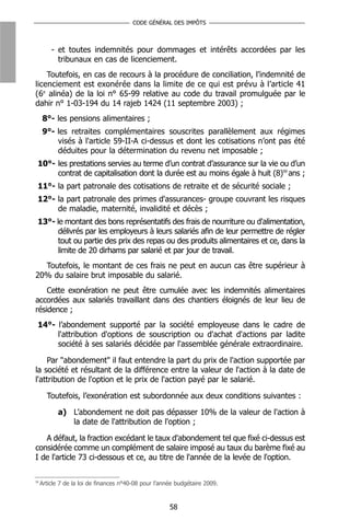 CODE GÉNÉRAL DES IMPÔTS



         - et toutes indemnités pour dommages et intérêts accordées par les
           tribunaux en cas de licenciement.
    Toutefois, en cas de recours à la procédure de conciliation, l’indemnité de
licenciement est exonérée dans la limite de ce qui est prévu à l’article 41
(6e alinéa) de la loi n° 65-99 relative au code du travail promulguée par le
dahir n° 1-03-194 du 14 rajeb 1424 (11 septembre 2003) ;
      8°- les pensions alimentaires ;
      9°- les retraites complémentaires souscrites parallèlement aux régimes
          visés à l'article 59-II-A ci-dessus et dont les cotisations n’ont pas été
          déduites pour la détermination du revenu net imposable ;
 10°- les prestations servies au terme d’un contrat d’assurance sur la vie ou d’un
      contrat de capitalisation dont la durée est au moins égale à huit (8)59 ans ;
 11°- la part patronale des cotisations de retraite et de sécurité sociale ;
 12°- la part patronale des primes d'assurances- groupe couvrant les risques
      de maladie, maternité, invalidité et décès ;
 13°- le montant des bons représentatifs des frais de nourriture ou d'alimentation,
       délivrés par les employeurs à leurs salariés afin de leur permettre de régler
       tout ou partie des prix des repas ou des produits alimentaires et ce, dans la
       limite de 20 dirhams par salarié et par jour de travail.
  Toutefois, le montant de ces frais ne peut en aucun cas être supérieur à
20% du salaire brut imposable du salarié.
    Cette exonération ne peut être cumulée avec les indemnités alimentaires
accordées aux salariés travaillant dans des chantiers éloignés de leur lieu de
résidence ;
 14°- l’abondement supporté par la société employeuse dans le cadre de
      l'attribution d'options de souscription ou d'achat d'actions par ladite
      société à ses salariés décidée par l'assemblée générale extraordinaire.

    Par "abondement" il faut entendre la part du prix de l'action supportée par
la société et résultant de la différence entre la valeur de l'action à la date de
l'attribution de l'option et le prix de l'action payé par le salarié.

       Toutefois, l’exonération est subordonnée aux deux conditions suivantes :

            a) L’abondement ne doit pas dépasser 10% de la valeur de l'action à
               la date de l'attribution de l'option ;

   A défaut, la fraction excédant le taux d'abondement tel que fixé ci-dessus est
considérée comme un complément de salaire imposé au taux du barème fixé au
I de l'article 73 ci-dessous et ce, au titre de l'année de la levée de l'option.

59
     Article 7 de la loi de finances n°40-08 pour l’année budgétaire 2009.



                                                       58
 