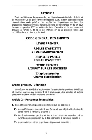 CODE GÉNÉRAL DES IMPÔTS




                                 ARTICLE 5
    Sont modifiées par la présente loi, les dispositions de l’article 10 de la loi
de finances n° 35-05 pour l’année budgétaire 2006, et sont codifiées sous la
dénomination code général des impôts les dispositions du livre des
procédures fiscales prévues à l’article 22 de la loi de finances n° 26-04 pour
l’année budgétaire 2005 et celles du livre d’assiette et de recouvrement
prévues à l’article 6 de la loi de finances n° 35-05 précitée, telles que
modifiées dans la forme et le fond.

                CODE GENERAL DES IMPOTS
                            LIVRE PREMIER
                       REGLES D’ASSIETTE
                      ET DE RECOUVREMENT
                        PREMIERE PARTIE
                        REGLES D’ASSIETTE
                       TITRE PREMIER
                  L’IMPOT SUR LES SOCIETES
                         Chapitre premier
                        Champ d’application

Article premier.- Définition
   L'impôt sur les sociétés s’applique sur l'ensemble des produits, bénéfices
et revenus prévus aux articles 4 et 8 ci-dessous, des sociétés et autres
personnes morales visées à l’article 2 ci-après.

Article 2.- Personnes imposables

I.- Sont obligatoirement passibles de l’impôt sur les sociétés :

  1°- les sociétés quels que soient leur forme et leur objet à l’exclusion de
      celles visées à l’article 3 ci-après ;
  2°- les établissements publics et les autres personnes morales qui se
      livrent à une exploitation ou à des opérations à caractère lucratif ;

  3°- les associations et les organismes légalement assimilés ;




                                      5
 