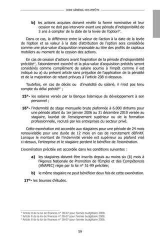 CODE GÉNÉRAL DES IMPÔTS




         b) les actions acquises doivent revêtir la forme nominative et leur
             cession ne doit pas intervenir avant une période d’indisponibilité de
             3 ans à compter de la date de la levée de l’option60.

   Dans ce cas, la différence entre la valeur de l’action à la date de la levée
de l’option et sa valeur à la date d’attribution de l’option sera considérée
comme une plus-value d’acquisition imposable au titre des profits de capitaux
mobiliers au moment de la cession des actions.

   En cas de cession d'actions avant l'expiration de la période d'indisponibilité
précitée61, l'abondement exonéré et la plus-value d’acquisition précités seront
considérés comme complément de salaire soumis à l'impôt comme il est
indiqué au a) du présent article sans préjudice de l'application de la pénalité
et de la majoration de retard prévues à l'article 208 ci-dessous.

   Toutefois, en cas de décès ou d’invalidité du salarié, il n’est pas tenu
compte du délai précité62 ;

 15°- les salaires versés par la Banque Islamique de développement à son
      personnel ;

 16°- l’indemnité de stage mensuelle brute plafonnée à 6.000 dirhams pour
      une période allant du 1er janvier 2006 au 31 décembre 2010 versée au
      stagiaire, lauréat de l’enseignement supérieur ou de la formation
      professionnelle, recruté par les entreprises du secteur privé.

    Cette exonération est accordée aux stagiaires pour une période de 24 mois
renouvelable pour une durée de 12 mois en cas de recrutement définitif.
Lorsque le montant de l’indemnité versée est supérieur au plafond visé
ci-dessus, l’entreprise et le stagiaire perdent le bénéfice de l’exonération.

L’exonération précitée est accordée dans les conditions suivantes :

         a) les stagiaires doivent être inscrits depuis au moins six (6) mois à
            l’Agence Nationale de Promotion de l’Emploi et des Compétences
            (ANAPEC) régie par la loi n° 51-99 précitée;

         b) le même stagiaire ne peut bénéficier deux fois de cette exonération.

     17°- les bourses d'études.




60
   Article 8 de la loi de finances n° 38-07 pour l’année budgétaire 2008.
61
   Article 8 de la loi de finances n° 38-07 pour l’année budgétaire 2008.
62
   Article 8 de la loi de finances n° 38-07 pour l’année budgétaire 2008.



                                                 59
 