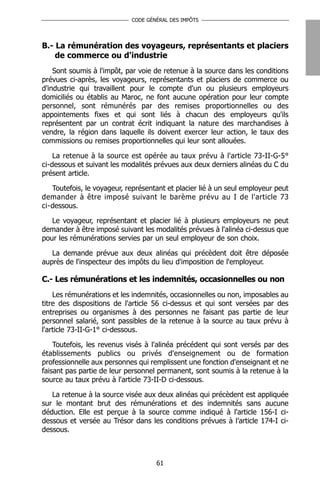 CODE GÉNÉRAL DES IMPÔTS




B.- La rémunération des voyageurs, représentants et placiers
    de commerce ou d'industrie
    Sont soumis à l'impôt, par voie de retenue à la source dans les conditions
prévues ci-après, les voyageurs, représentants et placiers de commerce ou
d'industrie qui travaillent pour le compte d'un ou plusieurs employeurs
domiciliés ou établis au Maroc, ne font aucune opération pour leur compte
personnel, sont rémunérés par des remises proportionnelles ou des
appointements fixes et qui sont liés à chacun des employeurs qu'ils
représentent par un contrat écrit indiquant la nature des marchandises à
vendre, la région dans laquelle ils doivent exercer leur action, le taux des
commissions ou remises proportionnelles qui leur sont allouées.

    La retenue à la source est opérée au taux prévu à l'article 73-II-G-5°
ci-dessous et suivant les modalités prévues aux deux derniers alinéas du C du
présent article.

   Toutefois, le voyageur, représentant et placier lié à un seul employeur peut
demander à être imposé suivant le barème prévu au I de l'article 73
ci-dessous.

   Le voyageur, représentant et placier lié à plusieurs employeurs ne peut
demander à être imposé suivant les modalités prévues à l'alinéa ci-dessus que
pour les rémunérations servies par un seul employeur de son choix.

   La demande prévue aux deux alinéas qui précèdent doit être déposée
auprès de l'inspecteur des impôts du lieu d'imposition de l'employeur.

C.- Les rémunérations et les indemnités, occasionnelles ou non
    Les rémunérations et les indemnités, occasionnelles ou non, imposables au
titre des dispositions de l'article 56 ci-dessus et qui sont versées par des
entreprises ou organismes à des personnes ne faisant pas partie de leur
personnel salarié, sont passibles de la retenue à la source au taux prévu à
l'article 73-II-G-1° ci-dessous.

    Toutefois, les revenus visés à l'alinéa précédent qui sont versés par des
établissements publics ou privés d'enseignement ou de formation
professionnelle aux personnes qui remplissent une fonction d'enseignant et ne
faisant pas partie de leur personnel permanent, sont soumis à la retenue à la
source au taux prévu à l'article 73-II-D ci-dessous.

   La retenue à la source visée aux deux alinéas qui précèdent est appliquée
sur le montant brut des rémunérations et des indemnités sans aucune
déduction. Elle est perçue à la source comme indiqué à l'article 156-I ci-
dessous et versée au Trésor dans les conditions prévues à l’article 174-I ci-
dessous.



                                    61
 