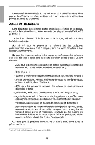 CODE GÉNÉRAL DES IMPÔTS



   La retenue à la source visée au premier alinéa du C ci-dessus ne dispense
pas les bénéficiaires des rémunérations qui y sont visées de la déclaration
prévue à l'article 82 ci-dessous.

Article 59- Déductions
    Sont déductibles des sommes brutes énumérées à l’article 56 ci-dessus,
exclusion faite de celles exonérées en vertu des dispositions de l’article 57
ci-dessus :

    I.- les frais inhérents à la fonction ou à l'emploi, calculés aux taux
forfaitaires suivants :

   A.- 20 %63 pour les personnes ne relevant pas des catégories
professionnelles visées aux B et C ci-après, sans que cette déduction puisse
excéder 28.000 dirhams ;

    B.- pour les personnes relevant des catégories professionnelles suivantes
aux taux désignés ci-après sans que cette déduction puisse excéder 28.000
dirhams :

         - 25% pour le personnel des casinos et cercles supportant des frais de
           représentation et de veillée ou de double résidence ;

         - 35% pour les :
         - ouvriers d'imprimerie de journaux travaillant la nuit, ouvriers mineurs ;
         - artistes dramatiques, lyriques, cinématographiques ou chorégraphiques,
           artistes musiciens, chefs d'orchestre ;
         - 45% pour les personnes relevant des catégories professionnelles
           désignées ci-après :
         - journalistes, rédacteurs, photographes et directeurs de journaux ;
         - agents de placement de l'assurance -vie, inspecteurs et contrôleurs des
           compagnies d'assurances des branche-vie, capitalisation et épargne ;
         - voyageurs, représentants et placiers de commerce et d'industrie ;
         - personnel navigant de l'aviation marchande comprenant : pilotes, radios,
           mécaniciens et personnel de cabine navigant des compagnies de
           transport aérien, pilotes et mécaniciens employés par les maisons de
           construction d'avions et de moteurs pour l'essai de prototypes, pilotes
           moniteurs d'aéro-clubs et des écoles d'aviation civile.

   C.- 40% pour le personnel navigant de la marine marchande et de la
pêche maritime.

63
     Article 7 de la loi de finances n°40-08 pour l’année 2009.



                                                       62
 
