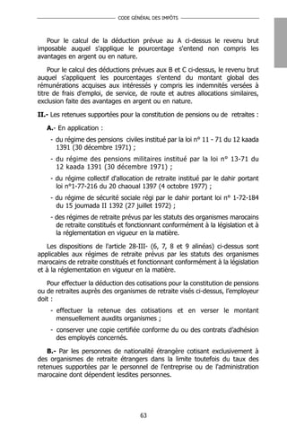 CODE GÉNÉRAL DES IMPÔTS




   Pour le calcul de la déduction prévue au A ci-dessus le revenu brut
imposable auquel s'applique le pourcentage s'entend non compris les
avantages en argent ou en nature.

    Pour le calcul des déductions prévues aux B et C ci-dessus, le revenu brut
auquel s'appliquent les pourcentages s'entend du montant global des
rémunérations acquises aux intéressés y compris les indemnités versées à
titre de frais d'emploi, de service, de route et autres allocations similaires,
exclusion faite des avantages en argent ou en nature.

II.- Les retenues supportées pour la constitution de pensions ou de retraites :

   A.- En application :
    - du régime des pensions civiles institué par la loi n° 11 - 71 du 12 kaada
      1391 (30 décembre 1971) ;
    - du régime des pensions militaires institué par la loi n° 13-71 du
      12 kaada 1391 (30 décembre 1971) ;
    - du régime collectif d'allocation de retraite institué par le dahir portant
      loi n°1-77-216 du 20 chaoual 1397 (4 octobre 1977) ;
    - du régime de sécurité sociale régi par le dahir portant loi n° 1-72-184
      du 15 joumada II 1392 (27 juillet 1972) ;
    - des régimes de retraite prévus par les statuts des organismes marocains
      de retraite constitués et fonctionnant conformément à la législation et à
      la réglementation en vigueur en la matière.

   Les dispositions de l'article 28-III- (6, 7, 8 et 9 alinéas) ci-dessus sont
applicables aux régimes de retraite prévus par les statuts des organismes
marocains de retraite constitués et fonctionnant conformément à la législation
et à la réglementation en vigueur en la matière.

   Pour effectuer la déduction des cotisations pour la constitution de pensions
ou de retraites auprès des organismes de retraite visés ci-dessus, l’employeur
doit :
    - effectuer la retenue des cotisations et en verser le montant
      mensuellement auxdits organismes ;
    - conserver une copie certifiée conforme du ou des contrats d’adhésion
      des employés concernés.

   B.- Par les personnes de nationalité étrangère cotisant exclusivement à
des organismes de retraite étrangers dans la limite toutefois du taux des
retenues supportées par le personnel de l'entreprise ou de l'administration
marocaine dont dépendent lesdites personnes.




                                    63
 