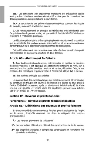 CODE GÉNÉRAL DES IMPÔTS



   III.- Les cotisations aux organismes marocains de prévoyance sociale
ainsi que les cotisations salariales de sécurité sociale pour la couverture des
dépenses relatives aux prestations à court terme.

   IV.- La part salariale des primes d'assurance-groupe couvrant les risques
de maladie, maternité, invalidité et décès.

    V.-Les remboursements en principal et intérêts des prêts contractés pour
l’acquisition d’un logement social, tel que défini à l’article 92-I-28° ci-dessous
et destiné à l’habitation principale.

   La déduction prévue par le présent paragraphe est subordonnée à la condition
que les montants des remboursements soient retenus et versés mensuellement
par l'employeur ou le débirentier aux organismes de crédit agréés.

   Cette déduction n'est pas cumulable avec celle résultant du calcul du profit
net imposable tel que prévu à l'article 65-II ci-dessous.

Article 60.- Abattement forfaitaire
   I.- Pour la détermination du revenu net imposable en matière de pensions
et rentes viagères, il est appliqué un abattement forfaitaire de 40% sur le
montant brut imposable desdites pensions et rentes, déduction faite, le cas
échéant, des cotisations et primes visées à l'article 59- (III et IV) ci-dessus.

   II.- Les cachets octroyés aux artistes

    Le montant brut des cachets octroyés aux artistes exerçant à titre individuel
ou constitués en troupes est soumis à la retenue à la source au taux prévu à
l’article 73-II-G-4° ci-dessous, après un abattement forfaitaire de 40 %. Cette
retenue est liquidée et versée dans les conditions prévues aux articles
156-I-(1er alinéa) et 174-I ci-dessous.

Section IV.- Revenus et profits fonciers
Paragraphe I.- Revenus et profits fonciers imposables

Article 61.- Définitions des revenus et profits fonciers
   I.- Sont considérés comme revenus fonciers pour l'application de l'impôt
sur le revenu, lorsqu'ils n'entrent pas dans la catégorie des revenus
professionnels :

   A.- Les revenus provenant de la location :
  1°- des immeubles bâtis et non bâtis et des constructions de toute nature;

  2°- des propriétés agricoles, y compris les constructions et le matériel fixe
      et mobile y attachés ;


                                         64
 