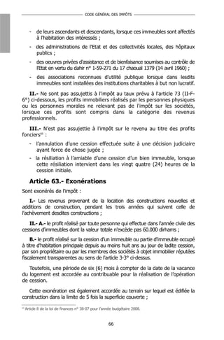 CODE GÉNÉRAL DES IMPÔTS



       -   de leurs ascendants et descendants, lorsque ces immeubles sont affectés
           à l'habitation des intéressés ;
       - des administrations de l'Etat et des collectivités locales, des hôpitaux
         publics ;
       -   des oeuvres privées d'assistance et de bienfaisance soumises au contrôle de
           l'Etat en vertu du dahir n° 1-59-271 du 17 chaoual 1379 (14 avril 1960) ;
       -    des associations reconnues d'utilité publique lorsque dans lesdits
            immeubles sont installées des institutions charitables à but non lucratif.

   II.- Ne sont pas assujettis à l'impôt au taux prévu à l'article 73 (II-F-
6°) ci-dessous, les profits immobiliers réalisés par les personnes physiques
ou les personnes morales ne relevant pas de l'impôt sur les sociétés,
lorsque ces profits sont compris dans la catégorie des revenus
professionnels.

   III.- N’est pas assujettie à l'impôt sur le revenu au titre des profits
fonciers65 :
       - l’annulation d’une cession effectuée suite à une décision judiciaire
         ayant force de chose jugée ;
       - la résiliation à l’amiable d’une cession d’un bien immeuble, lorsque
          cette résiliation intervient dans les vingt quatre (24) heures de la
          cession initiale.

       Article 63.- Exonérations
Sont exonérés de l'impôt :
    I.- Les revenus provenant de la location des constructions nouvelles et
additions de construction, pendant les trois années qui suivent celle de
l'achèvement desdites constructions ;

   II.- A.- le profit réalisé par toute personne qui effectue dans l'année civile des
cessions d'immeubles dont la valeur totale n'excède pas 60.000 dirhams ;
    B.- le profit réalisé sur la cession d'un immeuble ou partie d'immeuble occupé
à titre d'habitation principale depuis au moins huit ans au jour de ladite cession,
par son propriétaire ou par les membres des sociétés à objet immobilier réputées
fiscalement transparentes au sens de l'article 3-3° ci-dessus.

   Toutefois, une période de six (6) mois à compter de la date de la vacance
du logement est accordée au contribuable pour la réalisation de l’opération
de cession.

   Cette exonération est également accordée au terrain sur lequel est édifiée la
construction dans la limite de 5 fois la superficie couverte ;
65
     Article 8 de la loi de finances n° 38-07 pour l’année budgétaire 2008.



                                                       66
 