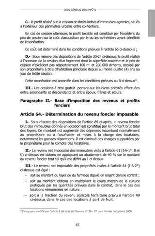 CODE GÉNÉRAL DES IMPÔTS




    C.- le profit réalisé sur la cession de droits indivis d'immeubles agricoles, situés
à l'extérieur des périmètres urbains entre co-héritiers.

    En cas de cession ultérieure, le profit taxable est constitué par l'excédent du
prix de cession sur le coût d'acquisition par le ou les co-héritiers ayant bénéficié
de l'exonération.

       Ce coût est déterminé dans les conditions prévues à l’article 65 ci-dessous ;

    D.- Sous réserve des dispositions de l'article 30-2° ci-dessus, le profit réalisé
à l'occasion de la cession d’un logement dont la superficie couverte et le prix de
cession n’excèdent pas respectivement 100 m2 et 200.000 dirhams, occupé par
son propriétaire à titre d’habitation principale depuis au moins quatre (4) ans au
jour de ladite cession.

       Cette exonération est accordée dans les conditions prévues au B ci-dessus66.

   III.- Les cessions à titre gratuit portant sur les biens précités effectuées
entre ascendants et descendants et entre époux, frères et sœurs.

Paragraphe II.- Base d’imposition des revenus et profits
                fonciers

Article 64.- Détermination du revenu foncier imposable
    I.- Sous réserve des dispositions de l'article 65 ci-après, le revenu foncier
brut des immeubles donnés en location est constitué par le montant brut total
des loyers. Ce montant est augmenté des dépenses incombant normalement
au propriétaire ou à l'usufruitier et mises à la charge des locataires,
notamment les grosses réparations. Il est diminué des charges supportées par
le propriétaire pour le compte des locataires.

   II.- Le revenu net imposable des immeubles visés à l’article 61 (I-A-1°, B et
C) ci-dessus est obtenu en appliquant un abattement de 40 % sur le montant
du revenu foncier brut tel qu'il est défini au I ci-dessus.
    III.- Le revenu net imposable des propriétés visées à l'article 61-(I-A-2°)
ci-dessus est égal :
    - soit au montant du loyer ou du fermage stipulé en argent dans le contrat ;
       - soit au montant obtenu en multipliant le cours moyen de la culture
         pratiquée par les quantités prévues dans le contrat, dans le cas des
         locations rémunérées en nature ;
       - soit à la fraction du revenu agricole forfaitaire prévu à l'article 49
         ci-dessus dans le cas des locations à part de fruit.

66
     Paragraphe modifié par l’article 8 de la loi de finances n° 38 - 07 pour l’année budgétaire 2008.




                                                    67
 
