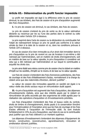 CODE GÉNÉRAL DES IMPÔTS




Article 65.- Détermination du profit foncier imposable
   Le profit net imposable est égal à la différence entre le prix de cession
diminué, le cas échéant, des frais de cession et le prix d’acquisition augmenté
des frais d’acquisition.
       I.- le prix de cession est diminué, le cas échéant, des frais de cession.

   Le prix de cession s'entend du prix de vente ou de la valeur estimative
déclarée ou reconnue par les ou l'une des parties dans le contrat ou celle
déterminée selon l’article 224 ci-dessous.
    Le prix exprimé dans l'acte de cession ou la déclaration du contribuable fait
l'objet de redressement lorsque ce prix ne paraît pas conforme à la valeur
vénale du bien à la date de la cession et ce, dans les conditions prévues à
l’article 224 ci-dessous.
    En cas de cession d’un bien immeuble ou d’un droit réel immobilier dont le
prix d’acquisition ou le prix de revient en cas de livraison à soi-même a été
redressé par l’administration, soit en matière de droits d’enregistrement, soit
en matière de taxe sur la valeur ajoutée, le prix d’acquisition à considérer est
celui qui a été redressé par l’administration et sur lequel le contribuable a
acquitté les droits dus.
    Le prix ainsi établi sera retenu comme prix de cession chez le cédant en matière
d’impôt sur les sociétés, d’impôt sur le revenu et de taxe sur la valeur ajoutée.
   Les frais de cession s'entendent des frais d'annonces publicitaires, des frais
de courtage et des frais d'établissement d'actes, normalement à la charge du
cédant ainsi que des indemnités d’éviction, dûment justifiés67 .
   La valeur de cession des immeubles apportés en société est égale à la
valeur réelle des droits sociaux reçus en rémunération dudit apport.
    II.- le prix d'acquisition est augmenté des frais d'acquisition, des dépenses
d'investissements réalisés, ainsi que des intérêts payés par le cédant en
rémunération de prêts accordés par des organismes de crédit agréés pour la
réalisation des opérations d'acquisition et d'investissements précitées.
    Les frais d'acquisition s'entendent des frais et loyaux coûts du contrat,
droits de timbre et d'enregistrement, droits payés à la conservation foncière
pour l'immatriculation et l'inscription ainsi que les frais de courtage et les frais
d'actes afférents à l'acquisition de l'immeuble cédé. Ils sont évalués
forfaitairement à 15% du prix d'acquisition, sauf dans le cas où le contribuable
peut justifier que ces frais s'élèvent à un montant supérieur.
   Les dépenses d'investissement s'entendent des dépenses d'équipement de
terrain, construction, reconstruction, agrandissement, rénovation et
amélioration dûment justifiées.
67
     Article 8 de la loi de finances n° 38-07 pour l’année budgétaire 2008.


                                                       68
 