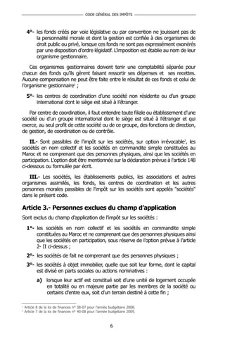 CODE GÉNÉRAL DES IMPÔTS



     4°- les fonds créés par voie législative ou par convention ne jouissant pas de
         la personnalité morale et dont la gestion est confiée à des organismes de
         droit public ou privé, lorsque ces fonds ne sont pas expressément exonérés
         par une disposition d’ordre législatif. L’imposition est établie au nom de leur
         organisme gestionnaire.

    Ces organismes gestionnaires doivent tenir une comptabilité séparée pour
chacun des fonds qu’ils gèrent faisant ressortir ses dépenses et ses recettes.
Aucune compensation ne peut être faite entre le résultat de ces fonds et celui de
l’organisme gestionnaire1 ;

     5°- les centres de coordination d’une société non résidente ou d’un groupe
         international dont le siège est situé à l’étranger.

   Par centre de coordination, il faut entendre toute filiale ou établissement d'une
société ou d'un groupe international dont le siège est situé à l'étranger et qui
exerce, au seul profit de cette société ou de ce groupe, des fonctions de direction,
de gestion, de coordination ou de contrôle.

    II.- Sont passibles de l’impôt sur les sociétés, sur option irrévocable2, les
sociétés en nom collectif et les sociétés en commandite simple constituées au
Maroc et ne comprenant que des personnes physiques, ainsi que les sociétés en
participation. L'option doit être mentionnée sur la déclaration prévue à l'article 148
ci-dessous ou formulée par écrit.

   III.- Les sociétés, les établissements publics, les associations et autres
organismes assimilés, les fonds, les centres de coordination et les autres
personnes morales passibles de l'impôt sur les sociétés sont appelés "sociétés"
dans le présent code.

Article 3.- Personnes exclues du champ d’application
Sont exclus du champ d’application de l’impôt sur les sociétés :

     1°- les sociétés en nom collectif et les sociétés en commandite simple
         constituées au Maroc et ne comprenant que des personnes physiques ainsi
         que les sociétés en participation, sous réserve de l’option prévue à l’article
         2- II ci-dessus ;
     2°- les sociétés de fait ne comprenant que des personnes physiques ;
     3°- les sociétés à objet immobilier, quelle que soit leur forme, dont le capital
         est divisé en parts sociales ou actions nominatives :
           a) lorsque leur actif est constitué soit d'une unité de logement occupée
              en totalité ou en majeure partie par les membres de la société ou
              certains d'entre eux, soit d'un terrain destiné à cette fin ;

1
    Article 8 de la loi de finances n° 38-07 pour l’année budgétaire 2008.
2
    Article 7 de la loi de finances n° 40-08 pour l’année budgétaire 2009.



                                                          6
 
