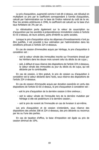 CODE GÉNÉRAL DES IMPÔTS




   Le prix d'acquisition, augmenté comme il est dit ci-dessus, est réévalué en
multipliant ce prix par le coefficient correspondant à l'année d'acquisition,
calculé par l'administration sur la base de l'indice national du coût de la vie.
Pour les années antérieures à 1946, le coefficient est calculé sur la base d'un
taux forfaitaire de 3% par an.

   La réévaluation porte également sur la valeur de souscription ou
d'acquisition par les sociétés à prépondérance immobilière visées à l’article
61-II ci-dessus, de leurs actions, parts d'intérêt ou parts sociales.

   Lorsque le prix d'acquisition et/ou les dépenses d'investissements n'ont pu
être justifiés, il est procédé à leur estimation par l'administration dans les
conditions prévues à l’article 224 ci-dessous.

   En cas de cession d'immeubles acquis par héritage, le prix d'acquisition à
considérer est :

    - soit la valeur vénale des immeubles inscrite sur l'inventaire dressé par
      les héritiers dans les douze mois suivant celui du décès du de cujus ;

    - soit, à défaut et sous réserve des dispositions de l’article 224 ci-dessous,
      la valeur vénale des immeubles au jour du décès du de cujus, qui est
      déclarée par le contribuable.

    En cas de cession, à titre gratuit, le prix de cession ou d'acquisition à
considérer est la valeur déclarée dans l'acte, sous réserve des dispositions de
l’article 224 ci-dessous.

   En cas de cession d'immeuble acquis par donation exonérée en vertu des
dispositions de l'article 63-III ci-dessus, le prix d'acquisition à considérer est :

    - soit le prix d'acquisition de la dernière cession à titre onéreux ;

    - soit la valeur vénale de l'immeuble lors de la dernière mutation par
      héritage si elle est postérieure à la dernière cession ;

    - soit le prix de revient de l'immeuble en cas de livraison à soi-même.

   Les prix d'acquisition et de cession s'entendent, sous réserve des
dispositions des articles 208 et 224 ci-dessous, des prix déclarés ou reconnus
par les ou l'une des parties.

   En cas de taxation d’office, la base d’imposition est égale au prix de
cession diminué de 10%.




                                       69
 