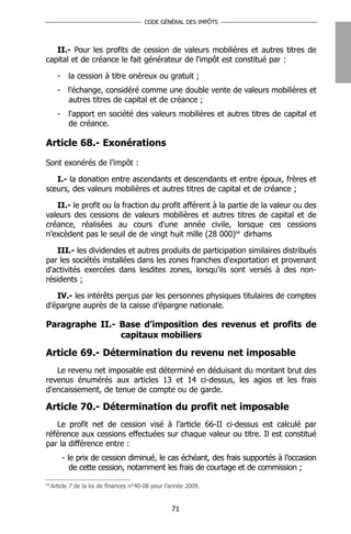 CODE GÉNÉRAL DES IMPÔTS




   II.- Pour les profits de cession de valeurs mobilières et autres titres de
capital et de créance le fait générateur de l'impôt est constitué par :

       -     la cession à titre onéreux ou gratuit ;
       - l'échange, considéré comme une double vente de valeurs mobilières et
         autres titres de capital et de créance ;
       -     l'apport en société des valeurs mobilières et autres titres de capital et
             de créance.

Article 68.- Exonérations

Sont exonérés de l’impôt :

  I.- la donation entre ascendants et descendants et entre époux, frères et
sœurs, des valeurs mobilières et autres titres de capital et de créance ;

   II.- le profit ou la fraction du profit afférent à la partie de la valeur ou des
valeurs des cessions de valeurs mobilières et autres titres de capital et de
créance, réalisées au cours d'une année civile, lorsque ces cessions
n’excèdent pas le seuil de de vingt huit mille (28 000)68 dirhams

   III.- les dividendes et autres produits de participation similaires distribués
par les sociétés installées dans les zones franches d'exportation et provenant
d'activités exercées dans lesdites zones, lorsqu'ils sont versés à des non-
résidents ;

   IV.- les intérêts perçus par les personnes physiques titulaires de comptes
d’épargne auprès de la caisse d’épargne nationale.

Paragraphe II.- Base d’imposition des revenus et profits de
                capitaux mobiliers

Article 69.- Détermination du revenu net imposable
   Le revenu net imposable est déterminé en déduisant du montant brut des
revenus énumérés aux articles 13 et 14 ci-dessus, les agios et les frais
d'encaissement, de tenue de compte ou de garde.

Article 70.- Détermination du profit net imposable
   Le profit net de cession visé à l’article 66-II ci-dessus est calculé par
référence aux cessions effectuées sur chaque valeur ou titre. Il est constitué
par la différence entre :
           - le prix de cession diminué, le cas échéant, des frais supportés à l’occasion
              de cette cession, notamment les frais de courtage et de commission ;
68
     Article 7 de la loi de finances n°40-08 pour l’année 2009.


                                                    71
 
