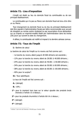 CODE GÉNÉRAL DES IMPÔTS




Article 72.- Lieu d’imposition
    L'impôt est établi au lieu du domicile fiscal du contribuable ou de son
principal établissement.

   Le contribuable qui n'a pas au Maroc son domicile fiscal est tenu d'en élire
un au Maroc.

   Tout changement du domicile fiscal ou du lieu du principal établissement
doit être signalé à l'administration fiscale par lettre recommandée avec accusé
de réception ou remise contre récépissé ou par souscription d'une déclaration
sur ou d'après un imprimé-modèle établi par l'administration dans les trente
(30) jours qui suivent la date du changement.

       A défaut, le contribuable est notifié et imposé à la dernière adresse connue.

Article 73.- Taux de l’impôt
       I.- Barème de calcul

Le barème de calcul de l'impôt sur le revenu est fixé comme suit :

       - la tranche du revenu allant jusqu'à 28 000 dirhams est exonérée ;
       - 12% pour la tranche du revenu allant de 28.001 à 40.000 dirhams ;
       - 24% pour la tranche du revenu allant de 40.001 à 50.000 dirhams ;
       - 34% pour la tranche du revenu allant de 50.001 à 60.000 dirhams ;
       - 38% pour la tranche du revenu allant de 60.001 à 150.000 dirhams ;
       - 40% pour le surplus69.

       II.- Taux spécifiques

       Le taux de l'impôt est fixé comme suit :
       A.- (abrogé)
       B.- 10% :

     1°- pour le montant hors taxe sur la valeur ajoutée des produits bruts
         énoncés à l'article 15 ci-dessus ;

     2°- pour les produits énumérés à l’article 66-I-A ci dessus ;

     3°- (abrogé)

     4°- (abrogé)

69
     Article 7 de la loi de finances n°40-08 pour l’année 2009.


                                                    73
 