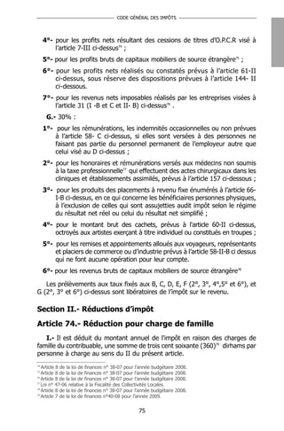 CODE GÉNÉRAL DES IMPÔTS




     4°- pour les profits nets résultant des cessions de titres d’O.P.C.R visé à
         l’article 7-III ci-dessus74 ;
     5°- pour les profits bruts de capitaux mobiliers de source étrangère75 ;
     6°- pour les profits nets réalisés ou constatés prévus à l’article 61-II
         ci-dessus, sous réserve des dispositions prévues à l’article 144- II
         ci-dessous.
     7°- pour les revenus nets imposables réalisés par les entreprises visées à
         l’article 31 (I -B et C et II- B) ci-dessus76 .
      G.- 30% :
     1°- pour les rémunérations, les indemnités occasionnelles ou non prévues
         à l’article 58- C ci-dessus, si elles sont versées à des personnes ne
         faisant pas partie du personnel permanent de l’employeur autre que
         celui visé au D ci-dessus ;
     2°- pour les honoraires et rémunérations versés aux médecins non soumis
         à la taxe professionnelle77 qui effectuent des actes chirurgicaux dans les
         cliniques et établissements assimilés, prévus à l’article 157 ci-dessous ;
     3°- pour les produits des placements à revenu fixe énumérés à l’article 66-
         I-B ci-dessus, en ce qui concerne les bénéficiaires personnes physiques,
         à l’exclusion de celles qui sont assujetties audit impôt selon le régime
         du résultat net réel ou celui du résultat net simplifié ;
     4°- pour le montant brut des cachets, prévus à l'article 60-II ci-dessus,
         octroyés aux artistes exerçant à titre individuel ou constitués en troupes ;
     5°- pour les remises et appointements alloués aux voyageurs, représentants
         et placiers de commerce ou d’industrie prévus à l’article 58-II-B ci dessus
         qui ne font aucune opération pour leur compte.
     6°- pour les revenus bruts de capitaux mobiliers de source étrangère78

   Les prélèvements aux taux fixés aux B, C, D, E, F (2°, 3°, 4°,5° et 6°), et
G (2°, 3° et 6°) ci-dessus sont libératoires de l’impôt sur le revenu.

Section II.- Réductions d’impôt
Article 74.- Réduction pour charge de famille
   I.- Il est déduit du montant annuel de l'impôt en raison des charges de
famille du contribuable, une somme de trois cent soixante (360)79 dirhams par
personne à charge au sens du II du présent article.
74
   Article 8 de la loi de finances n° 38-07 pour l’année budgétaire 2008.
75
   Article 8 de la loi de finances n° 38-07 pour l’année budgétaire 2008.
76
   Article 8 de la loi de finances n° 38-07 pour l’année budgétaire 2008.
77
   Loi n° 47-06 relative à la Fiscalité des Collectivités Locales.
78
   Article 8 de la loi de finances n° 38-07 pour l’année budgétaire 2008.
79
   Article 7 de la loi de finances n°40-08 pour l’année 2009.


                                                 75
 