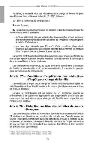 CODE GÉNÉRAL DES IMPÔTS



   Toutefois, le montant total des réductions pour charge de famille ne peut
pas dépasser deux mille cent soixante (2 160)80 dirhams.

       II.- Sont à la charge du contribuable :

       A.- son épouse ;
   B.- ses propres enfants ainsi que les enfants légalement recueillis par lui
à son propre foyer à condition :

         - qu'ils ne disposent pas, par enfant, d'un revenu global annuel supérieur
           à la tranche exonérée du barème de calcul de l'impôt sur le revenu prévu
           à l'article 73-I ci-dessus ;
         - que leur âge n'excède pas 25 ans81. Cette condition d'âge n'est,
           toutefois, pas applicable aux enfants atteints d'une infirmité les mettant
           dans l'impossibilité de subvenir à leurs besoins.

    La femme contribuable bénéficie des réductions pour charge de famille au
titre de son époux et de ses enfants lorsqu'ils sont légalement à sa charge et
dans les conditions prévues ci-dessus.

   Les changements intervenus, au cours d'un mois donné dans la situation
de famille du contribuable sont pris en considération à compter du premier
mois suivant celui du changement.

Article 75.- Conditions d’application des réductions
             d’impôt pour charge de famille
   Les réductions d’impôt pour charge de famille sont appliquées d'après les
indications figurant sur les déclarations du revenu global prévues aux articles
82 et 85 ci-dessous.
    Lorsque le contribuable est un salarié ou un pensionné soumis au
prélèvement à la source en application des dispositions de l'article 156
ci-dessous les réductions pour charges de famille sont imputées sur
l'impôt ainsi prélevé.

Article 76.- Réduction au titre des retraites de source
             étrangère
    Les contribuables ayant au Maroc leur domicile fiscal au sens de l'article
23 ci-dessus et titulaires de pensions de retraite ou d'ayants cause de
source étrangère, bénéficient dans les conditions prévues à l’article 82-III
ci-dessous, d'une réduction égale à 80% du montant de l'impôt dû au titre
de leur pension et correspondant aux sommes transférées à titre définitif
en dirhams non convertibles.
80
     Article 7 de la loi de finances n°40-08 pour l’année 2009.
81
     Article 7 de la loi de finances n°40-08 pour l’année 2009.


                                                       76
 