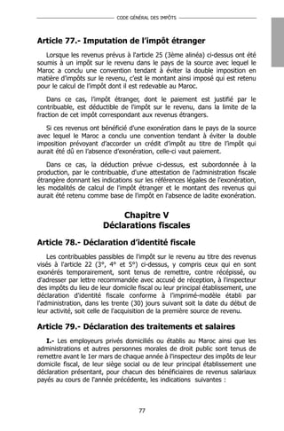 CODE GÉNÉRAL DES IMPÔTS




Article 77.- Imputation de l’impôt étranger
   Lorsque les revenus prévus à l'article 25 (3ème alinéa) ci-dessus ont été
soumis à un impôt sur le revenu dans le pays de la source avec lequel le
Maroc a conclu une convention tendant à éviter la double imposition en
matière d’impôts sur le revenu, c’est le montant ainsi imposé qui est retenu
pour le calcul de l’impôt dont il est redevable au Maroc.

    Dans ce cas, l’impôt étranger, dont le paiement est justifié par le
contribuable, est déductible de l'impôt sur le revenu, dans la limite de la
fraction de cet impôt correspondant aux revenus étrangers.

   Si ces revenus ont bénéficié d'une exonération dans le pays de la source
avec lequel le Maroc a conclu une convention tendant à éviter la double
imposition prévoyant d’accorder un crédit d’impôt au titre de l’impôt qui
aurait été dû en l’absence d’exonération, celle-ci vaut paiement.

   Dans ce cas, la déduction prévue ci-dessus, est subordonnée à la
production, par le contribuable, d'une attestation de l'administration fiscale
étrangère donnant les indications sur les références légales de l'exonération,
les modalités de calcul de l'impôt étranger et le montant des revenus qui
aurait été retenu comme base de l'impôt en l'absence de ladite exonération.


                            Chapitre V
                       Déclarations fiscales

Article 78.- Déclaration d’identité fiscale
    Les contribuables passibles de l'impôt sur le revenu au titre des revenus
visés à l'article 22 (3°, 4° et 5°) ci-dessus, y compris ceux qui en sont
exonérés temporairement, sont tenus de remettre, contre récépissé, ou
d'adresser par lettre recommandée avec accusé de réception, à l'inspecteur
des impôts du lieu de leur domicile fiscal ou leur principal établissement, une
déclaration d'identité fiscale conforme à l’imprimé-modèle établi par
l'administration, dans les trente (30) jours suivant soit la date du début de
leur activité, soit celle de l'acquisition de la première source de revenu.

Article 79.- Déclaration des traitements et salaires
   I.- Les employeurs privés domiciliés ou établis au Maroc ainsi que les
administrations et autres personnes morales de droit public sont tenus de
remettre avant le 1er mars de chaque année à l'inspecteur des impôts de leur
domicile fiscal, de leur siège social ou de leur principal établissement une
déclaration présentant, pour chacun des bénéficiaires de revenus salariaux
payés au cours de l'année précédente, les indications suivantes :



                                    77
 