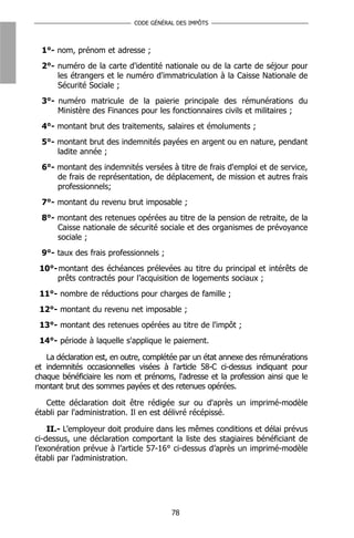 CODE GÉNÉRAL DES IMPÔTS



 1°- nom, prénom et adresse ;
 2°- numéro de la carte d'identité nationale ou de la carte de séjour pour
     les étrangers et le numéro d'immatriculation à la Caisse Nationale de
     Sécurité Sociale ;
 3°- numéro matricule de la paierie principale des rémunérations du
     Ministère des Finances pour les fonctionnaires civils et militaires ;
 4°- montant brut des traitements, salaires et émoluments ;
 5°- montant brut des indemnités payées en argent ou en nature, pendant
     ladite année ;
 6°- montant des indemnités versées à titre de frais d'emploi et de service,
     de frais de représentation, de déplacement, de mission et autres frais
     professionnels;
 7°- montant du revenu brut imposable ;
 8°- montant des retenues opérées au titre de la pension de retraite, de la
     Caisse nationale de sécurité sociale et des organismes de prévoyance
     sociale ;
 9°- taux des frais professionnels ;
 10°- montant des échéances prélevées au titre du principal et intérêts de
     prêts contractés pour l’acquisition de logements sociaux ;
 11°- nombre de réductions pour charges de famille ;
 12°- montant du revenu net imposable ;
 13°- montant des retenues opérées au titre de l'impôt ;
 14°- période à laquelle s'applique le paiement.

   La déclaration est, en outre, complétée par un état annexe des rémunérations
et indemnités occasionnelles visées à l'article 58-C ci-dessus indiquant pour
chaque bénéficiaire les nom et prénoms, l'adresse et la profession ainsi que le
montant brut des sommes payées et des retenues opérées.

   Cette déclaration doit être rédigée sur ou d'après un imprimé-modèle
établi par l'administration. Il en est délivré récépissé.

    II.- L’employeur doit produire dans les mêmes conditions et délai prévus
ci-dessus, une déclaration comportant la liste des stagiaires bénéficiant de
l’exonération prévue à l’article 57-16° ci-dessus d’après un imprimé-modèle
établi par l’administration.




                                       78
 