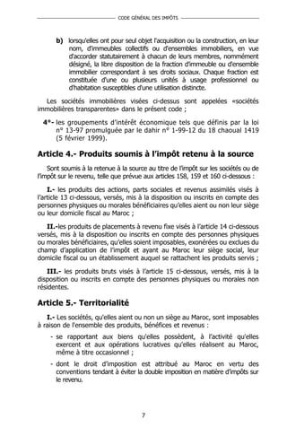 CODE GÉNÉRAL DES IMPÔTS




      b) lorsqu'elles ont pour seul objet l'acquisition ou la construction, en leur
         nom, d'immeubles collectifs ou d'ensembles immobiliers, en vue
         d'accorder statutairement à chacun de leurs membres, nommément
         désigné, la libre disposition de la fraction d'immeuble ou d'ensemble
         immobilier correspondant à ses droits sociaux. Chaque fraction est
         constituée d'une ou plusieurs unités à usage professionnel ou
         d'habitation susceptibles d'une utilisation distincte.

  Les sociétés immobilières visées ci-dessus sont appelées «sociétés
immobilières transparentes» dans le présent code ;

  4°- les groupements d’intérêt économique tels que définis par la loi
      n° 13-97 promulguée par le dahir n° 1-99-12 du 18 chaoual 1419
      (5 février 1999).

Article 4.- Produits soumis à l’impôt retenu à la source
    Sont soumis à la retenue à la source au titre de l’impôt sur les sociétés ou de
l’impôt sur le revenu, telle que prévue aux articles 158, 159 et 160 ci-dessous :

    I.- les produits des actions, parts sociales et revenus assimilés visés à
l’article 13 ci-dessous, versés, mis à la disposition ou inscrits en compte des
personnes physiques ou morales bénéficiaires qu’elles aient ou non leur siège
ou leur domicile fiscal au Maroc ;

   II.-les produits de placements à revenu fixe visés à l’article 14 ci-dessous
versés, mis à la disposition ou inscrits en compte des personnes physiques
ou morales bénéficiaires, qu’elles soient imposables, exonérées ou exclues du
champ d’application de l’impôt et ayant au Maroc leur siège social, leur
domicile fiscal ou un établissement auquel se rattachent les produits servis ;

   III.- les produits bruts visés à l’article 15 ci-dessous, versés, mis à la
disposition ou inscrits en compte des personnes physiques ou morales non
résidentes.

Article 5.- Territorialité
   I.- Les sociétés, qu'elles aient ou non un siège au Maroc, sont imposables
à raison de l'ensemble des produits, bénéfices et revenus :
    - se rapportant aux biens qu'elles possèdent, à l’activité qu'elles
      exercent et aux opérations lucratives qu'elles réalisent au Maroc,
      même à titre occasionnel ;
    - dont le droit d’imposition est attribué au Maroc en vertu des
      conventions tendant à éviter la double imposition en matière d’impôts sur
      le revenu.




                                       7
 
