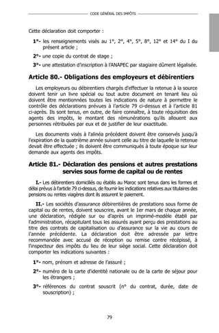 CODE GÉNÉRAL DES IMPÔTS




Cette déclaration doit comporter :

  1°- les renseignements visés au 1°, 2°, 4°, 5°, 8°, 12° et 14° du I du
      présent article ;
  2°- une copie du contrat de stage ;
  3°- une attestation d’inscription à l’ANAPEC par stagiaire dûment légalisée.

Article 80.- Obligations des employeurs et débirentiers
    Les employeurs ou débirentiers chargés d'effectuer la retenue à la source
doivent tenir un livre spécial ou tout autre document en tenant lieu où
doivent être mentionnées toutes les indications de nature à permettre le
contrôle des déclarations prévues à l’article 79 ci-dessus et à l’article 81
ci-après. Ils sont tenus, en outre, de faire connaître, à toute réquisition des
agents des impôts, le montant des rémunérations qu'ils allouent aux
personnes rétribuées par eux et de justifier de leur exactitude.

    Les documents visés à l'alinéa précédent doivent être conservés jusqu'à
l'expiration de la quatrième année suivant celle au titre de laquelle la retenue
devait être effectuée ; ils doivent être communiqués à toute époque sur leur
demande aux agents des impôts.

Article 81.- Déclaration des pensions et autres prestations
             servies sous forme de capital ou de rentes
    I.- Les débirentiers domiciliés ou établis au Maroc sont tenus dans les formes et
délai prévus à l'article 79 ci-dessus, de fournir les indications relatives aux titulaires des
pensions ou rentes viagères dont ils assurent le paiement.
    II.- Les sociétés d’assurance débirentières de prestations sous forme de
capital ou de rentes, doivent souscrire, avant le 1er mars de chaque année,
une déclaration, rédigée sur ou d'après un imprimé-modèle établi par
l'administration, récapitulant tous les assurés ayant perçu des prestations au
titre des contrats de capitalisation ou d’assurance sur la vie au cours de
l’année précédente. La déclaration doit être adressée par lettre
recommandée avec accusé de réception ou remise contre récépissé, à
l'inspecteur des impôts du lieu de leur siège social. Cette déclaration doit
comporter les indications suivantes :

  1°- nom, prénom et adresse de l’assuré ;
  2°- numéro de la carte d'identité nationale ou de la carte de séjour pour
      les étrangers ;
  3°- références du contrat souscrit (n° du contrat, durée, date de
      souscription) ;



                                           79
 