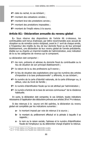 CODE GÉNÉRAL DES IMPÔTS



      4°- date du rachat, le cas échéant ;
      5°- montant des cotisations versées ;
      6°- montant brut des prestations servies ;
      7°- montant des prestations imposables ;
      8°- montant de l'impôt retenu à la source.

Article 82.- Déclaration annuelle du revenu global
    I.- Sous réserve des dispositions de l'article 86 ci-dessous, les
contribuables sont tenus d'adresser, par lettre recommandée avec accusé de
réception ou de remettre contre récépissé, avant le 1er avril de chaque année,
à l'inspecteur des impôts du lieu de leur domicile fiscal ou de leur principal
établissement, une déclaration de leur revenu global de l'année précédente,
établie sur ou d'après un imprimé-modèle de l'administration, avec indication
de la ou les catégories de revenus qui le composent.

La déclaration doit comporter :

      1°- les nom, prénoms et adresse du domicile fiscal du contribuable ou le
          lieu de situation de son principal établissement ;
      2°- la nature de la ou des professions qu'il exerce ;
      3°- le lieu de situation des exploitations ainsi que les numéros des articles
          d'imposition à la taxe professionnelle82 y afférents, le cas échéant ;
      4°- le numéro de la carte d'identité nationale, de la carte d'étranger ou, à
          défaut, celui du livret de famille ;
      5°- le numéro d'identification fiscale qui lui est attribué par l'administration ;
      6°- le numéro d’article de la taxe de services communaux83 de la résidence
          habituelle.

   En outre, la déclaration doit comporter, le cas échéant, toutes indications
nécessaires à l'application des déductions prévues aux articles 28 et 74 ci-dessus.

   Si des retenues à la source ont été opérées, la déclaration du revenu
global est complétée par les indications suivantes :

            a- le montant imposé par voie de retenue à la source ;
            b- le montant du prélèvement effectué et la période à laquelle il se
               rapporte ;
            c-    le nom ou la raison sociale, l'adresse et le numéro d'identification
                  fiscale de l'employeur ou du débirentier chargé d'opérer la retenue.
82
     Loi n° 47-06 relative à la Fiscalité des Collectivités Locales.
83
     Loi n° 47-06 relative à la Fiscalité des Collectivités Locales.

                                                          80
 