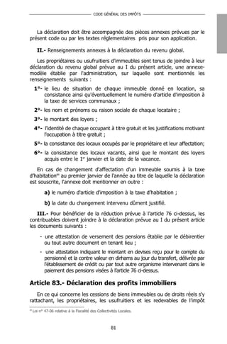 CODE GÉNÉRAL DES IMPÔTS




   La déclaration doit être accompagnée des pièces annexes prévues par le
présent code ou par les textes réglementaires pris pour son application.

       II.- Renseignements annexes à la déclaration du revenu global.

   Les propriétaires ou usufruitiers d’immeubles sont tenus de joindre à leur
déclaration du revenu global prévue au I du présent article, une annexe-
modèle établie par l'administration, sur laquelle sont mentionnés les
renseignements suivants :
     1°- le lieu de situation de chaque immeuble donné en location, sa
         consistance ainsi qu'éventuellement le numéro d'article d'imposition à
         la taxe de services communaux ;
     2°- les nom et prénoms ou raison sociale de chaque locataire ;
     3°- le montant des loyers ;
     4°- l'identité de chaque occupant à titre gratuit et les justifications motivant
         l'occupation à titre gratuit ;
     5°- la consistance des locaux occupés par le propriétaire et leur affectation;
     6°- la consistance des locaux vacants, ainsi que le montant des loyers
         acquis entre le 1er janvier et la date de la vacance.

   En cas de changement d'affectation d'un immeuble soumis à la taxe
d’habitation84 au premier janvier de l'année au titre de laquelle la déclaration
est souscrite, l'annexe doit mentionner en outre :

            a) le numéro d'article d'imposition à la taxe d’habitation ;

            b) la date du changement intervenu dûment justifié.

    III.- Pour bénéficier de la réduction prévue à l’article 76 ci-dessus, les
contribuables doivent joindre à la déclaration prévue au I du présent article
les documents suivants :

         - une attestation de versement des pensions établie par le débirentier
           ou tout autre document en tenant lieu ;
         - une attestation indiquant le montant en devises reçu pour le compte du
           pensionné et la contre valeur en dirhams au jour du transfert, délivrée par
           l'établissement de crédit ou par tout autre organisme intervenant dans le
           paiement des pensions visées à l’article 76 ci-dessus.

Article 83.- Déclaration des profits immobiliers
    En ce qui concerne les cessions de biens immeubles ou de droits réels s'y
rattachant, les propriétaires, les usufruitiers et les redevables de l’impôt
84
     Loi n° 47-06 relative à la Fiscalité des Collectivités Locales.



                                                      81
 