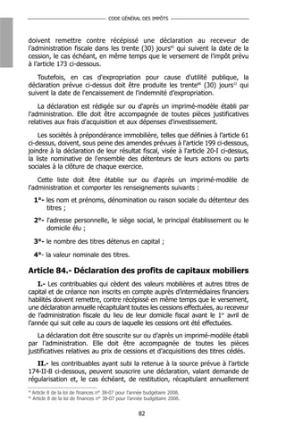 CODE GÉNÉRAL DES IMPÔTS



doivent remettre contre récépissé une déclaration au receveur de
l’administration fiscale dans les trente (30) jours85 qui suivent la date de la
cession, le cas échéant, en même temps que le versement de l’impôt prévu
à l’article 173 ci-dessous.

   Toutefois, en cas d'expropriation pour cause d'utilité publique, la
déclaration prévue ci-dessus doit être produite les trente86 (30) jours32 qui
suivent la date de l'encaissement de l'indemnité d’expropriation.

    La déclaration est rédigée sur ou d'après un imprimé-modèle établi par
l'administration. Elle doit être accompagnée de toutes pièces justificatives
relatives aux frais d'acquisition et aux dépenses d'investissement.

    Les sociétés à prépondérance immobilière, telles que définies à l’article 61
ci-dessus, doivent, sous peine des amendes prévues à l'article 199 ci-dessous,
joindre à la déclaration de leur résultat fiscal, visée à l'article 20-I ci-dessus,
la liste nominative de l'ensemble des détenteurs de leurs actions ou parts
sociales à la clôture de chaque exercice.

    Cette liste doit être établie sur ou d'après un imprimé-modèle de
l'administration et comporter les renseignements suivants :
     1°- les nom et prénoms, dénomination ou raison sociale du détenteur des
         titres ;
     2°- l'adresse personnelle, le siège social, le principal établissement ou le
         domicile élu ;

     3°- le nombre des titres détenus en capital ;

     4°- la valeur nominale des titres.

Article 84.- Déclaration des profits de capitaux mobiliers
    I.- Les contribuables qui cèdent des valeurs mobilières et autres titres de
capital et de créance non inscrits en compte auprès d’intermédiaires financiers
habilités doivent remettre, contre récépissé en même temps que le versement,
une déclaration annuelle récapitulant toutes les cessions effectuées, au receveur
de l’administration fiscale du lieu de leur domicile fiscal avant le 1er avril de
l’année qui suit celle au cours de laquelle les cessions ont été effectuées.
   La déclaration doit être souscrite sur ou d’après un imprimé-modèle établi
par l’administration. Elle doit être accompagnée de toutes les pièces
justificatives relatives au prix de cessions et d’acquisitions des titres cédés.
   II.- les contribuables ayant subi la retenue à la source prévue à l’article
174-II-B ci-dessous, peuvent souscrire une déclaration, valant demande de
régularisation et, le cas échéant, de restitution, récapitulant annuellement
85
     Article 8 de la loi de finances n° 38-07 pour l’année budgétaire 2008.
86
     Article 8 de la loi de finances n° 38-07 pour l’année budgétaire 2008.


                                                       82
 