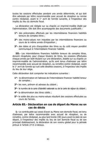 CODE GÉNÉRAL DES IMPÔTS




toutes les cessions effectuées pendant une année déterminée, et qui doit
être adressée par lettre recommandée avec accusé de réception ou remise
contre récépissé, avant le 1er avril de l’année suivante, à l’inspecteur des
impôts du lieu du domicile fiscal.

    La déclaration est rédigée sur ou d’après un imprimé-modèle établi par
l’administration. Elle doit être accompagnée des documents justificatifs :

  1°- des précomptes effectués par les intermédiaires financiers habilités
      teneurs de comptes titres ;
  2°- des moins-values non imputées par les intermédiaires financiers au
      cours de la même année d’imposition ;
  3°- des dates et prix d’acquisition des titres ou du coût moyen pondéré
      communiqué à l’intermédiaire financier habilité.

    III.- Les intermédiaires financiers habilités teneurs de comptes titres,
doivent récapituler, pour chaque titulaire de titres, les cessions effectuées
chaque année par ledit titulaire sur une déclaration, établie sur ou d’après un
imprimé-modèle de l’administration, qu’ils sont tenus d’adresser par lettre
recommandée avec accusé de réception, ou remettre contre récépissé, avant
le 1er avril de l’année qui suit celle desdites cessions, à l’inspecteur des impôts
du lieu de leur siège.
Cette déclaration doit comporter les indications suivantes :

  1°- la dénomination et l’adresse de l’intermédiaire financier habilité teneur
      de comptes ;
  2°- les nom, prénom et adresse du cédant ;
  3°- le numéro de la carte d’identité nationale ou de la carte de séjour du cédant ;
  4°- la dénomination des titres cédés ;
  5°- le solde des plus ou moins-values résultant des cessions effectuées au
      cours de l’année.

Article 85.- Déclaration en cas de départ du Maroc ou en
             cas de décès
   I.- Le contribuable qui cesse d'avoir au Maroc son domicile fiscal, est tenu
d'adresser, par lettre recommandée avec accusé de réception, ou de
remettre, contre récépissé, au plus tard trente (30) jours avant la date de son
départ, à l'inspecteur des impôts du lieu de son domicile fiscal ou de son
principal établissement, la déclaration de son revenu global pour la période
prévue à l'article 27-II ci-dessus.




                                       83
 