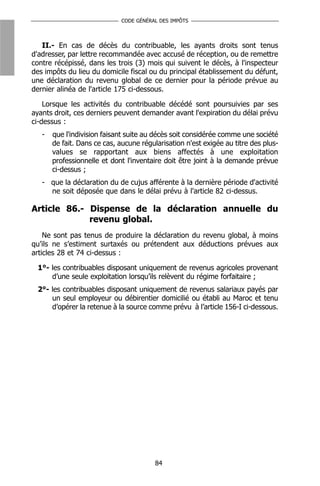 CODE GÉNÉRAL DES IMPÔTS



   II.- En cas de décès du contribuable, les ayants droits sont tenus
d'adresser, par lettre recommandée avec accusé de réception, ou de remettre
contre récépissé, dans les trois (3) mois qui suivent le décès, à l'inspecteur
des impôts du lieu du domicile fiscal ou du principal établissement du défunt,
une déclaration du revenu global de ce dernier pour la période prévue au
dernier alinéa de l'article 175 ci-dessous.

    Lorsque les activités du contribuable décédé sont poursuivies par ses
ayants droit, ces derniers peuvent demander avant l'expiration du délai prévu
ci-dessus :
   -   que l'indivision faisant suite au décès soit considérée comme une société
       de fait. Dans ce cas, aucune régularisation n'est exigée au titre des plus-
       values se rapportant aux biens affectés à une exploitation
       professionnelle et dont l'inventaire doit être joint à la demande prévue
       ci-dessus ;
   - que la déclaration du de cujus afférente à la dernière période d'activité
     ne soit déposée que dans le délai prévu à l'article 82 ci-dessus.

Article 86.- Dispense de la déclaration annuelle du
             revenu global.
    Ne sont pas tenus de produire la déclaration du revenu global, à moins
qu’ils ne s’estiment surtaxés ou prétendent aux déductions prévues aux
articles 28 et 74 ci-dessus :

 1°- les contribuables disposant uniquement de revenus agricoles provenant
     d’une seule exploitation lorsqu’ils relèvent du régime forfaitaire ;
 2°- les contribuables disposant uniquement de revenus salariaux payés par
     un seul employeur ou débirentier domicilié ou établi au Maroc et tenu
     d’opérer la retenue à la source comme prévu à l’article 156-I ci-dessous.




                                         84
 