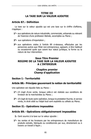 CODE GÉNÉRAL DES IMPÔTS




                          TITRE III
               LA TAXE SUR LA VALEUR AJOUTEE

Article 87.- Définition
   La taxe sur la valeur ajoutée qui est une taxe sur le chiffre d'affaires,
s'applique :

 1°- aux opérations de nature industrielle, commerciale, artisanale ou relevant
     de l'exercice d'une profession libérale, accomplies au Maroc ;

 2°- aux opérations d'importation ;

 3°- aux opérations visées à l’article 89 ci-dessous, effectuées par les
     personnes autres que l'Etat non-entrepreneur, agissant, à titre habituel
     ou occasionnel quels que soient leur statut juridique, la forme ou la
     nature de leur intervention.


                  Sous Titre Premier
      REGIME DE LA TAXE SUR LA VALEUR AJOUTEE
                   A L’INTERIEUR

                          Chapitre premier
                         Champ d’application

Section I.- Territorialité
Article 88.- Principes gouvernant la notion de territorialité
Une opération est réputée faite au Maroc :

 1°- s'il s'agit d'une vente, lorsque celle-ci est réalisée aux conditions de
     livraison de la marchandise au Maroc ;

 2°- s'il s'agit de toute autre opération, lorsque la prestation fournie, le service
     rendu, le droit cédé ou l'objet loué sont exploités ou utilisés au Maroc.

Section II.- Opérations imposables

Article 89.- Opérations obligatoirement imposables
   I.- Sont soumis à la taxe sur la valeur ajoutée :

 1°- les ventes et les livraisons par les entrepreneurs de manufacture de
     produits extraits, fabriqués ou conditionnés par eux, directement ou à
     travers un travail à façon ;


                                      85
 