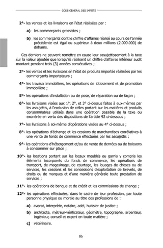 CODE GÉNÉRAL DES IMPÔTS



  2°- les ventes et les livraisons en l'état réalisées par :

       a) les commerçants grossistes ;

       b) les commerçants dont le chiffre d'affaires réalisé au cours de l'année
           précédente est égal ou supérieur à deux millions (2.000.000) de
           dirhams.

   Ces derniers ne peuvent remettre en cause leur assujettissement à la taxe
sur la valeur ajoutée que lorsqu’ils réalisent un chiffre d’affaires inférieur audit
montant pendant trois (3) années consécutives ;

  3°- les ventes et les livraisons en l'état de produits importés réalisées par les
      commerçants importateurs ;

  4°- les travaux immobiliers, les opérations de lotissement et de promotion
      immobilière ;

  5°- les opérations d'installation ou de pose, de réparation ou de façon ;

  6°- les livraisons visées aux 1°, 2°, et 3° ci-dessus faites à eux-mêmes par
      les assujettis, à l'exclusion de celles portant sur les matières et produits
      consommables utilisés dans une opération passible de la taxe ou
      exonérée en vertu des dispositions de l'article 92 ci-dessous ;

  7°- les livraisons à soi-même d'opérations visées au 4° ci-dessus ;

  8°- les opérations d'échange et les cessions de marchandises corrélatives à
      une vente de fonds de commerce effectuées par les assujettis ;

  9°- les opérations d'hébergement et/ou de vente de denrées ou de boissons
       à consommer sur place ;

10°- les locations portant sur les locaux meublés ou garnis y compris            les
     éléments incorporels du fonds de commerce, les opérations                   de
     transport, de magasinage, de courtage, les louages de choses ou              de
     services, les cessions et les concessions d'exploitation de brevets,        de
     droits ou de marques et d'une manière générale toute prestation              de
     services ;

11°- les opérations de banque et de crédit et les commissions de change ;

12°- les opérations effectuées, dans le cadre de leur profession, par toute
     personne physique ou morale au titre des professions de :

       a) avocat, interprète, notaire, adel, huissier de justice ;
       b) architecte, métreur-vérificateur, géomètre, topographe, arpenteur,
          ingénieur, conseil et expert en toute matière ;
       c) vétérinaire.


                                          86
 