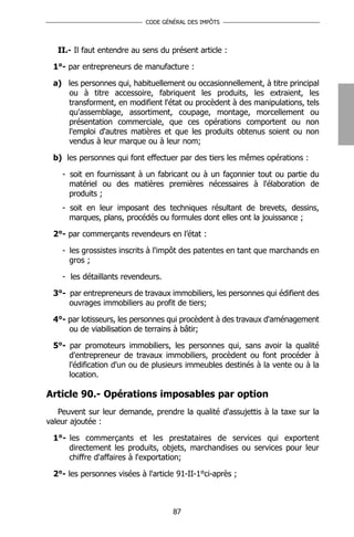 CODE GÉNÉRAL DES IMPÔTS




   II.- Il faut entendre au sens du présent article :

 1°- par entrepreneurs de manufacture :

 a) les personnes qui, habituellement ou occasionnellement, à titre principal
    ou à titre accessoire, fabriquent les produits, les extraient, les
    transforment, en modifient l'état ou procèdent à des manipulations, tels
    qu'assemblage, assortiment, coupage, montage, morcellement ou
    présentation commerciale, que ces opérations comportent ou non
    l'emploi d'autres matières et que les produits obtenus soient ou non
    vendus à leur marque ou à leur nom;

 b) les personnes qui font effectuer par des tiers les mêmes opérations :

    - soit en fournissant à un fabricant ou à un façonnier tout ou partie du
      matériel ou des matières premières nécessaires à l'élaboration de
      produits ;
    - soit en leur imposant des techniques résultant de brevets, dessins,
      marques, plans, procédés ou formules dont elles ont la jouissance ;

 2°- par commerçants revendeurs en l’état :

    - les grossistes inscrits à l'impôt des patentes en tant que marchands en
      gros ;

    - les détaillants revendeurs.

 3°- par entrepreneurs de travaux immobiliers, les personnes qui édifient des
     ouvrages immobiliers au profit de tiers;

 4°- par lotisseurs, les personnes qui procèdent à des travaux d'aménagement
     ou de viabilisation de terrains à bâtir;

 5°- par promoteurs immobiliers, les personnes qui, sans avoir la qualité
     d'entrepreneur de travaux immobiliers, procèdent ou font procéder à
     l'édification d'un ou de plusieurs immeubles destinés à la vente ou à la
     location.

Article 90.- Opérations imposables par option
   Peuvent sur leur demande, prendre la qualité d'assujettis à la taxe sur la
valeur ajoutée :

 1°- les commerçants et les prestataires de services qui exportent
     directement les produits, objets, marchandises ou services pour leur
     chiffre d'affaires à l'exportation;

 2°- les personnes visées à l'article 91-II-1°ci-après ;



                                     87
 