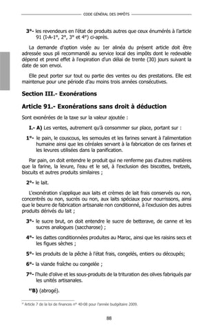 CODE GÉNÉRAL DES IMPÔTS



     3°- les revendeurs en l'état de produits autres que ceux énumérés à l’article
          91 (I-A-1°, 2°, 3° et 4°) ci-après.

   La demande d’option visée au 1er alinéa du présent article doit être
adressée sous pli recommandé au service local des impôts dont le redevable
dépend et prend effet à l'expiration d'un délai de trente (30) jours suivant la
date de son envoi.

  Elle peut porter sur tout ou partie des ventes ou des prestations. Elle est
maintenue pour une période d’au moins trois années consécutives.

Section III.- Exonérations

Article 91.- Exonérations sans droit à déduction
Sont exonérées de la taxe sur la valeur ajoutée :

       I.- A) Les ventes, autrement qu’à consommer sur place, portant sur :

     1°- le pain, le couscous, les semoules et les farines servant à l'alimentation
         humaine ainsi que les céréales servant à la fabrication de ces farines et
         les levures utilisées dans la panification.

   Par pain, on doit entendre le produit qui ne renferme pas d'autres matières
que la farine, la levure, l'eau et le sel, à l'exclusion des biscottes, bretzels,
biscuits et autres produits similaires ;

     2°- le lait.

   L'exonération s'applique aux laits et crèmes de lait frais conservés ou non,
concentrés ou non, sucrés ou non, aux laits spéciaux pour nourrissons, ainsi
que le beurre de fabrication artisanale non conditionné, à l'exclusion des autres
produits dérivés du lait ;

     3°- le sucre brut, on doit entendre le sucre de betterave, de canne et les
         sucres analogues (saccharose) ;

     4°- les dattes conditionnées produites au Maroc, ainsi que les raisins secs et
         les figues sèches ;

     5°- les produits de la pêche à l'état frais, congelés, entiers ou découpés;

     6°- la viande fraîche ou congelée ;

     7°- l'huile d'olive et les sous-produits de la trituration des olives fabriqués par
          les unités artisanales.
       87
         B) (abrogé).

87
     Article 7 de la loi de finances n° 40-08 pour l’année budgétaire 2009.


                                                       88
 