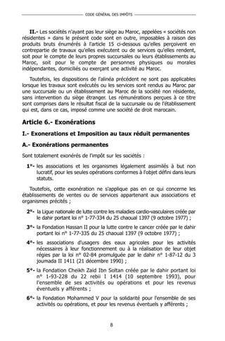 CODE GÉNÉRAL DES IMPÔTS



    II.- Les sociétés n'ayant pas leur siège au Maroc, appelées « sociétés non
résidentes » dans le présent code sont en outre, imposables à raison des
produits bruts énumérés à l'article 15 ci-dessous qu'elles perçoivent en
contrepartie de travaux qu'elles exécutent ou de services qu'elles rendent,
soit pour le compte de leurs propres succursales ou leurs établissements au
Maroc, soit pour le compte de personnes physiques ou morales
indépendantes, domiciliés ou exerçant une activité au Maroc.

    Toutefois, les dispositions de l'alinéa précédent ne sont pas applicables
lorsque les travaux sont exécutés ou les services sont rendus au Maroc par
une succursale ou un établissement au Maroc de la société non résidente,
sans intervention du siège étranger. Les rémunérations perçues à ce titre
sont comprises dans le résultat fiscal de la succursale ou de l'établissement
qui est, dans ce cas, imposé comme une société de droit marocain.

Article 6.- Exonérations
I.- Exonerations et Imposition au taux réduit permanentes
A.- Exonérations permanentes
Sont totalement exonérés de l'impôt sur les sociétés :

 1°- les associations et les organismes légalement assimilés à but non
     lucratif, pour les seules opérations conformes à l'objet défini dans leurs
     statuts.

   Toutefois, cette exonération ne s'applique pas en ce qui concerne les
établissements de ventes ou de services appartenant aux associations et
organismes précités ;

 2°- la Ligue nationale de lutte contre les maladies cardio-vasculaires créée par
     le dahir portant loi n° 1-77-334 du 25 chaoual 1397 (9 octobre 1977) ;
 3°- la Fondation Hassan II pour la lutte contre le cancer créée par le dahir
     portant loi n° 1-77-335 du 25 chaoual 1397 (9 octobre 1977) ;
 4°- les associations d'usagers des eaux agricoles pour les activités
     nécessaires à leur fonctionnement ou à la réalisation de leur objet
     régies par la loi n° 02-84 promulguée par le dahir n° 1-87-12 du 3
     joumada II 1411 (21 décembre 1990) ;
 5°- la Fondation Cheikh Zaïd Ibn Soltan créée par le dahir portant loi
     n° 1-93-228 du 22 rebii I 1414 (10 septembre 1993), pour
     l'ensemble de ses activités ou opérations et pour les revenus
     éventuels y afférents ;
 6°- la Fondation Mohammed V pour la solidarité pour l'ensemble de ses
     activités ou opérations, et pour les revenus éventuels y afférents ;



                                        8
 