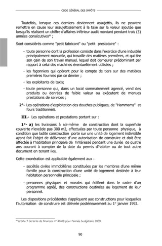 CODE GÉNÉRAL DES IMPÔTS



    Toutefois, lorsque ces derniers deviennent assujettis, ils ne peuvent
remettre en cause leur assujettissement à la taxe sur la valeur ajoutée que
lorsqu’ils réalisent un chiffre d’affaires inférieur audit montant pendant trois (3)
années consécutives88 ;

Sont considérés comme "petit fabricant" ou "petit prestataire" :

         - toute personne dont la profession consiste dans l'exercice d'une industrie
           principalement manuelle, qui travaille des matières premières, et qui tire
           son gain de son travail manuel, lequel doit demeurer prédominant par
           rapport à celui des machines éventuellement utilisées ;
         - les façonniers qui opèrent pour le compte de tiers sur des matières
           premières fournies par ce dernier ;
         - les exploitants de taxis;
         - toute personne qui, dans un local sommairement agencé, vend des
           produits ou denrées de faible valeur ou exécutent de menues
           prestations de services ;

     2°- Les opérations d'exploitation des douches publiques, de "Hammams" et
         fours traditionnels.

       III.- Les opérations et prestations portant sur :

    1°- a) les livraisons à soi-même de construction dont la superficie
couverte n'excède pas 300 m2, effectuées par toute personne physique, à
condition que ladite construction porte sur une unité de logement indivisible
ayant fait l’objet de délivrance d’une autorisation de construire et doit être
affectée à l'habitation principale de l'intéressé pendant une durée de quatre
ans courant à compter de la date du permis d'habiter ou de tout autre
document en tenant lieu.

Cette exonération est applicable également aux :

         - sociétés civiles immobilières constituées par les membres d'une même
           famille pour la construction d'une unité de logement destinée à leur
           habitation personnelle principale ;

         - personnes physiques et morales qui édifient dans le cadre d'un
           programme agréé, des constructions destinées au logement de leur
           personnel.

    Les dispositions précédentes s'appliquent aux constructions pour lesquelles
l'autorisation de construire est délivrée postérieurement au 1er janvier 1992.



88
     Article 7 de la loi de finances n° 40-08 pour l’année budgétaire 2009.



                                                       90
 