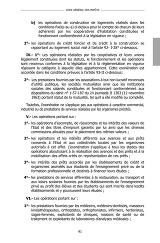 CODE GÉNÉRAL DES IMPÔTS




       b) les opérations de construction de logements réalisés dans les
          conditions fixées au a) ci-dessus pour le compte de chacun de leurs
          adhérents par les coopératives d'habitation constituées et
          fonctionnant conformément à la législation en vigueur ;

  2°- les opérations de crédit foncier et de crédit à la construction se
      rapportant au logement social visé à l’article 92- I-28° ci-dessous.
   IV.- 1°- Les opérations réalisées par les coopératives et leurs unions
légalement constituées dont les statuts, le fonctionnement et les opérations
sont reconnus conformes à la législation et à la réglementation en vigueur
régissant la catégorie à laquelle elles appartiennent. Cette exonération est
accordée dans les conditions prévues à l’article 93-II ci-dessous;

  2°- Les prestations fournies par les associations à but non lucratif reconnues
      d'utilité publique, les sociétés mutualistes ainsi que les institutions
      sociales des salariés constituées et fonctionnant conformément aux
      dispositions du dahir n° 1-57-187 du 24 joumada II 1383 (12 novembre
      1963) portant statut de la mutualité, tel qu'il a été modifié ou complété.

   Toutefois, l’exonération ne s’applique pas aux opérations à caractère commercial,
industriel ou de prestations de services réalisées par les organismes précités.

   V.- Les opérations portant sur :
  1°- les opérations d'escompte, de réescompte et les intérêts des valeurs de
      l'Etat et des titres d'emprunt garantis par lui ainsi que les diverses
      commissions allouées pour le placement des mêmes valeurs ;
  2°- les opérations et les intérêts afférents aux avances et aux prêts
      consentis à l'Etat et aux collectivités locales par les organismes
      autorisés à cet effet. L’exonération s'applique à tous les stades des
      opérations aboutissant à la réalisation des avances et des prêts et à la
      mobilisation des effets créés en représentation de ces prêts ;
  3°- les intérêts des prêts accordés par les établissements de crédit et
      organismes assimilés aux étudiants de l'enseignement privé ou de la
      formation professionnelle et destinés à financer leurs études ;
  4°- les prestations de services afférentes à la restauration, au transport et
      aux loisirs scolaires fournies par les établissements de l'enseignement
      privé au profit des élèves et des étudiants qui sont inscrits dans lesdits
      établissements et y poursuivent leurs études ;

   VI.- Les opérations portant sur :

  1°- les prestations fournies par les médecins, médecins-dentistes, masseurs
      kinésithérapeutes, orthoptistes, orthophonistes, infirmiers, herboristes,
      sages-femmes, exploitants de cliniques, maisons de santé ou de
      traitement et exploitants de laboratoires d’analyses médicales ;


                                       91
 