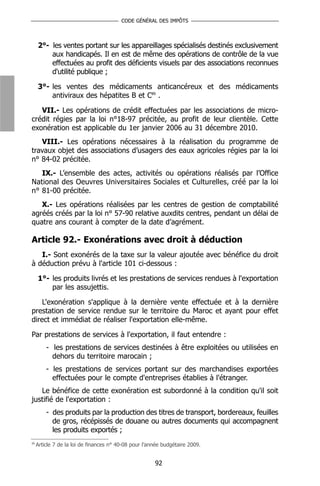 CODE GÉNÉRAL DES IMPÔTS



     2°- les ventes portant sur les appareillages spécialisés destinés exclusivement
         aux handicapés. Il en est de même des opérations de contrôle de la vue
         effectuées au profit des déficients visuels par des associations reconnues
         d'utilité publique ;

     3°- les ventes des médicaments anticancéreux et des médicaments
         antiviraux des hépatites B et C89 .

   VII.- Les opérations de crédit effectuées par les associations de micro-
crédit régies par la loi n°18-97 précitée, au profit de leur clientèle. Cette
exonération est applicable du 1er janvier 2006 au 31 décembre 2010.
   VIII.- Les opérations nécessaires à la réalisation du programme de
travaux objet des associations d’usagers des eaux agricoles régies par la loi
n° 84-02 précitée.
   IX.- L’ensemble des actes, activités ou opérations réalisés par l’Office
National des Oeuvres Universitaires Sociales et Culturelles, créé par la loi
n° 81-00 précitée.
   X.- Les opérations réalisées par les centres de gestion de comptabilité
agréés créés par la loi n° 57-90 relative auxdits centres, pendant un délai de
quatre ans courant à compter de la date d’agrément.

Article 92.- Exonérations avec droit à déduction
   I.- Sont exonérés de la taxe sur la valeur ajoutée avec bénéfice du droit
à déduction prévu à l'article 101 ci-dessous :

     1°- les produits livrés et les prestations de services rendues à l'exportation
         par les assujettis.

    L'exonération s'applique à la dernière vente effectuée et à la dernière
prestation de service rendue sur le territoire du Maroc et ayant pour effet
direct et immédiat de réaliser l'exportation elle-même.

Par prestations de services à l'exportation, il faut entendre :
         - les prestations de services destinées à être exploitées ou utilisées en
           dehors du territoire marocain ;
         - les prestations de services portant sur des marchandises exportées
           effectuées pour le compte d'entreprises établies à l'étranger.
   Le bénéfice de cette exonération est subordonné à la condition qu'il soit
justifié de l'exportation :
         - des produits par la production des titres de transport, bordereaux, feuilles
           de gros, récépissés de douane ou autres documents qui accompagnent
           les produits exportés ;
89
     Article 7 de la loi de finances n° 40-08 pour l’année budgétaire 2009.


                                                       92
 