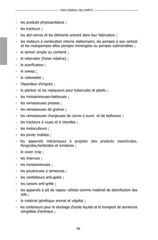 CODE GÉNÉRAL DES IMPÔTS



-   les produits phytosanitaires ;
-   les tracteurs ;
-   les abri-serres et les éléments entrant dans leur fabrication ;
-   les moteurs à combustion interne stationnaire, les pompes à axe vertical
    et les motopompes dites pompes immergées ou pompes submersibles ;
-   le semoir simple ou combiné ;
-   le retarvator (fraise rotative) ;
-   le scarificateur ;
-   le sweep ;
-   le rodweeder ;
-   l'épandeur d'engrais ;
-   le plantoir et les repiqueurs pour tubercules et plants ;
-   les moissonneuses-batteuses ;
-   les ramasseuses presses ;
-   les ramasseuses de graines ;
-   les ramasseuses chargeuses de canne à sucre et de betterave ;
-   les tracteurs à roues et à chenilles ;
-   les motoculteurs ;
-   les pivots mobiles ;
- les appareils mécaniques à projeter des produits insecticides,
  fongicides,herbicides et similaires ;
-   le cover crop ;
-   les charrues ;
-   les moissonneuses ;
-   les poudreuses à semences ;
-   les ventilateurs anti-gelée ;
-   les canons anti-grêle ;
-   les appareils à jet de vapeur utilisés comme matériel de désinfection des
    sols ;
-   le matériel génétique animal et végétal ;
- les conteneurs pour le stockage d'azote liquide et le transport de semences
  congelées d'animaux ;



                                          94
 
