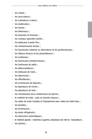 CODE GÉNÉRAL DES IMPÔTS




-   les chisels ;
-   les sous-soleurs ;
-   les cultivateurs à dents ;
-   les stuble-plow ;
-   les herses ;
-   les billonneurs ;
-   les buteuses et bineuses ;
-   les rouleaux agricoles tractés ;
-   les batteuses à poste fixe ;
-   les moissonneuses lieuses ;
-   les faucheuses rotatives ou alternatives et les girofaucheuses ;
-   les râteaux faneurs et les giroandaineurs ;
-   les ensileuses ;
-   les faucheuses conditionneuses ;
-   les hacheuses de paille ;
-   les débroussailleurs ;
-   les tailleuses de haies ;
-   les égreneuses ;
-   les effeuilleuses ;
-   les arracheuses de légumes ;
-   les épandeurs de fumier ;
-   les épandeurs de lisier ;
-   les ramasseuses et/ou andaineuses de pierres ;
-   le matériel de traite : pots et chariots trayeurs ;
-   les salles de traite tractées et l'équipement pour salles de traite fixes ;
-   les barattes ;
-   les écrémeuses ;
-   les tanks réfrigérants ;
-   les abreuvoirs automatiques ;
- le matériel apicole : machines à gaufrer, extracteurs de miel et maturateurs ;
-   les tarières ;



                                         95
 
