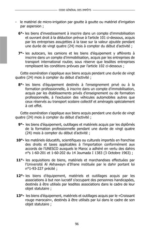 CODE GÉNÉRAL DES IMPÔTS



-    le matériel de micro-irrigation par goutte à goutte ou matériel d'irrigation
     par aspersion ;

    6°- les biens d'investissement à inscrire dans un compte d'immobilisation
        et ouvrant droit à la déduction prévue à l'article 101 ci-dessous, acquis
        par les entreprises assujetties à la taxe sur la valeur ajoutée pendant
        une durée de vingt quatre (24) mois à compter du début d’activité ;

    7°- les autocars, les camions et les biens d’équipement y afférents à
        inscrire dans un compte d’immobilisation, acquis par les entreprises de
        transport international routier, sous réserve que lesdites entreprises
        remplissent les conditions prévues par l’article 102 ci-dessous ;

   Cette exonération s’applique aux biens acquis pendant une durée de vingt
quatre (24) mois à compter du début d’activité ;

    8°- les biens d'équipement destinés à l'enseignement privé ou à la
        formation professionnelle, à inscrire dans un compte d'immobilisation,
        acquis par les établissements privés d'enseignement ou de formation
        professionnelle, à l'exclusion des véhicules automobiles autres que
        ceux réservés au transport scolaire collectif et aménagés spécialement
        à cet effet.

   Cette exonération s’applique aux biens acquis pendant une durée de vingt
quatre (24) mois à compter du début d’activité ;

    9°- les biens d’équipement, outillages et matériels acquis par les diplômés
        de la formation professionnelle pendant une durée de vingt quatre
        (24) mois à compter du début d’activité ;

10°- les matériels éducatifs, scientifiques ou culturels importés en franchise
     des droits et taxes applicables à l’importation conformément aux
     accords de l’UNESCO auxquels le Maroc a adhéré en vertu des dahirs
     n°s 1-60-201 et 1-60-202 du 14 Joumada I 1383 (3 Octobre 1963) ;

11°- les acquisitions de biens, matériels et marchandises effectuées par
     l’Université Al Akhawayn d’Ifrane instituée par le dahir portant loi
     n°1-93-227 précité ;

12°- les biens d’équipement, matériels et outillages acquis par les
     associations à but non lucratif s’occupant des personnes handicapées,
     destinés à être utilisés par lesdites associations dans le cadre de leur
     objet statutaire ;

13°- les biens d’équipement, matériels et outillages acquis par le «Croissant
     rouge marocain», destinés à être utilisés par lui dans le cadre de son
     objet statutaire ;




                                         96
 