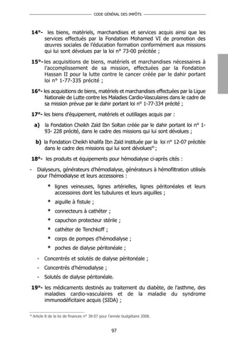 CODE GÉNÉRAL DES IMPÔTS




 14°- les biens, matériels, marchandises et services acquis ainsi que les
     services effectués par la Fondation Mohamed VI de promotion des
     œuvres sociales de l’éducation formation conformément aux missions
     qui lui sont dévolues par la loi n° 73-00 précitée ;

 15°- les acquisitions de biens, matériels et marchandises nécessaires à
      l’accomplissement de sa mission, effectuées par la Fondation
      Hassan II pour la lutte contre le cancer créée par le dahir portant
      loi n° 1-77-335 précité ;

 16°- les acquisitions de biens, matériels et marchandises effectuées par la Ligue
       Nationale de Lutte contre les Maladies Cardio-Vasculaires dans le cadre de
       sa mission prévue par le dahir portant loi n° 1-77-334 précité ;

 17°- les biens d’équipement, matériels et outillages acquis par :

     a)     la Fondation Cheikh Zaïd Ibn Soltan créée par le dahir portant loi n° 1-
            93- 228 précité, dans le cadre des missions qui lui sont dévolues ;

      b) la Fondation Cheikh khalifa Ibn Zaïd instituée par la loi n° 12-07 précitée
         dans le cadre des missions qui lui sont dévolues90 ;

 18°- les produits et équipements pour hémodialyse ci-après cités :

-      Dialyseurs, générateurs d’hémodialyse, générateurs à hémofiltration utilisés
       pour l’hémodialyse et leurs accessoires :

             * lignes veineuses, lignes artérielles, lignes péritonéales et leurs
               accessoires dont les tubulures et leurs aiguilles ;
             * aiguille à fistule ;
             * connecteurs à cathéter ;
             * capuchon protecteur stérile ;
             * cathéter de Tenchkoff ;
             * corps de pompes d’hémodialyse ;
             * poches de dialyse péritonéale ;

       -   Concentrés et solutés de dialyse péritonéale ;
       -   Concentrés d’hémodialyse ;
       -   Solutés de dialyse péritonéale.

 19°- les médicaments destinés au traitement du diabète, de l’asthme, des
      maladies cardio-vasculaires et de la maladie du syndrome
      immunodéficitaire acquis (SIDA) ;

90
     Article 8 de la loi de finances n° 38-07 pour l’année budgétaire 2008.


                                                   97
 