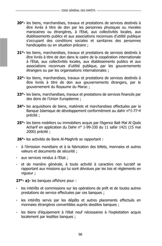 CODE GÉNÉRAL DES IMPÔTS



20°- les biens, marchandises, travaux et prestations de services destinés à
     être livrés à titre de don par les personnes physiques ou morales
     marocaines ou étrangères, à l’Etat, aux collectivités locales, aux
     établissements publics et aux associations reconnues d’utilité publique
     s’occupant des conditions sociales et sanitaires des personnes
     handicapées ou en situation précaire ;

21°- les biens, marchandises, travaux et prestations de services destinés à
     être livrés à titre de don dans le cadre de la coopération internationale
     à l’Etat, aux collectivités locales, aux établissements publics et aux
     associations reconnues d’utilité publique, par les gouvernements
     étrangers ou par les organisations internationales ;

22°- les biens, marchandises, travaux et prestations de services destinés à
     être livrés à titre de don aux gouvernements étrangers, par le
     gouvernement du Royaume du Maroc ;

23°- les biens, marchandises, travaux et prestations de services financés par
     des dons de l’Union Européenne ;

24°- les acquisitions de biens, matériels et marchandises effectuées par la
     Banque Islamique de développement conformément au dahir n°1-77-4
     précité ;

25°- les biens mobiliers ou immobiliers acquis par l’Agence Baït Mal Al Qods
     Acharif en application du Dahir n° 1-99-330 du 11 safar 1421 (15 mai
     2000) précité ;

26°- les activités de Bank Al-Maghrib se rapportant :

-   à l’émission monétaire et à la fabrication des billets, monnaies et autres
    valeurs et documents de sécurité ;
-   aux services rendus à l’Etat ;
-   et de manière générale, à toute activité à caractère non lucratif se
    rapportant aux missions qui lui sont dévolues par les lois et règlements en
    vigueur ;

27°- a)- les banques offshore pour :

-   les intérêts et commissions sur les opérations de prêt et de toutes autres
    prestations de service effectuées par ces banques ;

-   les intérêts servis par les dépôts et autres placements effectués en
    monnaies étrangères convertibles auprès desdites banques ;

-   les biens d’équipement à l’état neuf nécessaires à l’exploitation acquis
    localement par lesdites banques ;



                                        98
 