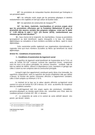 Code Général des Impôts
Le 14-06-2012
100
41°- les prestations de restauration fournies directement par l'entreprise à
son personnel salarié ;
42°- les véhicules neufs acquis par les personnes physiques et destinés
exclusivement à être exploités en tant que voiture de location (taxi) ;
43°- les opérations de construction de mosquées150
;
44°- les biens, matériels, marchandises et services acquis ainsi
que les prestations effectuées par la Fondation Mohammed VI pour la
promotion des œuvres sociales des préposés religieux, créée par le dahir
n° 1-09- 200 du 8 rabii I 1431 (23 février 2010), conformément aux
missions qui lui sont dévolues151
.
II.- Sous réserve de la réciprocité, les marchandises, travaux ou prestations
qu'acquièrent ou dont bénéficient, auprès d'assujettis à la taxe, les missions
diplomatiques ou consulaires et leurs membres accrédités au Maroc, ayant le statut
diplomatique.
Cette exonération profite également aux organisations internationales et
régionales ainsi qu’à leurs membres accrédités au Maroc qui bénéficient du statut
diplomatique.
Article 93.- Conditions d’exonérations
I.- Conditions d’exonération du logement social
La superficie de logement social bénéficiant de l’exonération de la T.V.A. en
vertu de l’article 92-I-28° ci-dessus s’entend des superficies brutes, comprenant
outre les murs et les pièces principales, les annexes suivantes : vestibule, salle de
bain ou cabinet de toilette, clôtures et dépendances (cave, buanderie et garage) que
celles-ci soient ou non comprises dans la construction principale.
Lorsqu'il s'agit d'un appartement constituant partie divise d'un immeuble, les
superficies comprennent, outre la superficie des locaux d'habitation telle que définie
ci-dessus, la fraction des parties communes affectées à l'appartement considéré,
celle-ci étant comptée au minimum à 10 %.
Le montant de la taxe sur la valeur ajoutée afférente au logement social
exonéré en vertu de l’article 92-I-28°ci-dessus, est versé au bénéfice de l’acquéreur
dans les conditions suivantes :
1°- Ledit logement doit être acquis auprès des promoteurs immobiliers,
personnes physiques ou morales ayant conclu une convention avec l’Etat, dans les
conditions prévues à l’article 247- XVI ci- dessous ;
2°- Le compromis de vente et le contrat de vente définitif doivent être
passés par devant notaire.
150
Art 7 de la loi de finances n° 40-08 pour l’année budgétaire 2009
151
Art 7 de la loi de finances n° 22-12 pour l’année budgétaire 2012
 