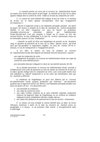 Code Général des Impôts
Le 14-06-2012
101
Le montant précité est versé par le receveur de l’administration fiscale
au notaire sous forme d’une partie du prix égale au montant de la taxe sur la valeur
ajoutée indiqué dans le contrat de vente établi sur la base du compromis de vente ;
3°- Le contrat de vente définitif doit indiquer le prix de vente et le montant
de la taxe sur la valeur ajoutée correspondant, ainsi que l’engagement
de l’acquéreur à :
- affecter le logement social à son habitation principale pendant une durée
de quatre (4) années à compter de la date de conclusion du contrat d’acquisition
définitif. A cet effet, l’acquéreur est tenu de fournir au promoteur
immobilier concerné une attestation délivrée par l’administration
fiscale attestant qu’il n’est pas assujetti à l’impôt sur le revenu au titre des
revenus fonciers, la taxe d’habitation et la taxe de services communaux assise sur
les immeubles soumis à la taxe d’habitation ;
- consentir au profit de l’Etat une hypothèque de premier ou de deuxième
rang, en garantie du paiement de la taxe sur la valeur ajoutée versée par l’Etat
ainsi que des pénalités et majorations exigibles en vertu de l’article 191-IV ci-
dessous, en cas de manquement à l’engagement précité.
A cet effet, le notaire est tenu de produire au receveur
de l’administration fiscale dont dépend son domicile fiscal les documents suivants :
- une copie du compromis de vente ;
- un engagement de produire au receveur de l’administration fiscale une copie du
contrat de vente définitif précité ;
- une attestation bancaire indiquant le relevé de son identité bancaire (R.I.B).
Au vu desdits documents, le receveur de l’administration fiscale procède à
l’établissement d’un ordre de paiement au nom du notaire du montant de la taxe sur
la valeur ajoutée indiqué dans le compromis de vente, avec envoi audit notaire d’un
état individuel ou collectif comportant le ou les noms des bénéficiaires ainsi que
les montants y afférents.
La mainlevée de l’hypothèque ne peut être délivrée par le receveur
de l’administration fiscale qu’après production par l’intéressé des documents
justifiant que le logement social a été affecté à son habitation principale pendant une
durée de quatre (4) ans. Ces documents sont :
une demande de mainlevée ;
une copie du contrat de vente ;
une copie certifiée conforme de la carte d’identité nationale comportant
l’adresse du logement objet de l’hypothèque ou un certificat de résidence
indiquant la durée d’habitation effective à ladite adresse ;
des copies des quittances de paiement de la taxe de services communaux.
4°- Le notaire est tenu d’établir le contrat définitif dans un délai de trente
(30) jours maximum à partir de la date du virement du montant prévu au
paragraphe 2 ci- dessus et de présenter ledit contrat à l’enregistrement dans
le délai légal.
 