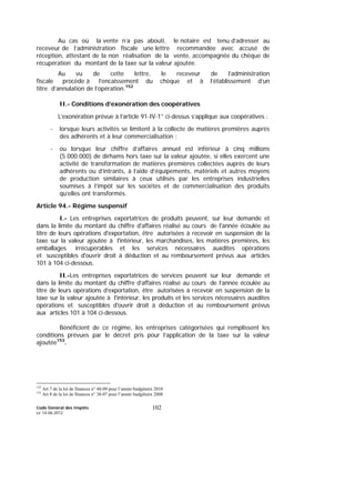 Code Général des Impôts
Le 14-06-2012
102
Au cas où la vente n’a pas abouti, le notaire est tenu d’adresser au
receveur de l’administration fiscale une lettre recommandée avec accusé de
réception, attestant de la non réalisation de la vente, accompagnée du chèque de
récupération du montant de la taxe sur la valeur ajoutée.
Au vu de cette lettre, le receveur de l’administration
fiscale procède à l’encaissement du chèque et à l’établissement d’un
titre d’annulation de l’opération.152
II.- Conditions d’exonération des coopératives
L’exonération prévue à l’article 91-IV-1° ci-dessus s’applique aux coopératives :
- lorsque leurs activités se limitent à la collecte de matières premières auprès
des adhérents et à leur commercialisation ;
- ou lorsque leur chiffre d’affaires annuel est inférieur à cinq millions
(5.000.000) de dirhams hors taxe sur la valeur ajoutée, si elles exercent une
activité de transformation de matières premières collectées auprès de leurs
adhérents ou d’intrants, à l’aide d’équipements, matériels et autres moyens
de production similaires à ceux utilisés par les entreprises industrielles
soumises à l’impôt sur les sociétés et de commercialisation des produits
qu’elles ont transformés.
Article 94.- Régime suspensif
I.- Les entreprises exportatrices de produits peuvent, sur leur demande et
dans la limite du montant du chiffre d'affaires réalisé au cours de l'année écoulée au
titre de leurs opérations d'exportation, être autorisées à recevoir en suspension de la
taxe sur la valeur ajoutée à l'intérieur, les marchandises, les matières premières, les
emballages irrécupérables et les services nécessaires auxdites opérations
et susceptibles d'ouvrir droit à déduction et au remboursement prévus aux articles
101 à 104 ci-dessous.
II.-Les entreprises exportatrices de services peuvent sur leur demande et
dans la limite du montant du chiffre d’affaires réalisé au cours de l’année écoulée au
titre de leurs opérations d’exportation, être autorisées à recevoir en suspension de la
taxe sur la valeur ajoutée à l'intérieur, les produits et les services nécessaires auxdites
opérations et susceptibles d'ouvrir droit à déduction et au remboursement prévus
aux articles 101 à 104 ci-dessous.
Bénéficient de ce régime, les entreprises catégorisées qui remplissent les
conditions prévues par le décret pris pour l’application de la taxe sur la valeur
ajoutée153
.
152
Art 7 de la loi de finances n° 48-09 pour l’année budgétaire 2010
153
Art 8 de la loi de finances n° 38-07 pour l’année budgétaire 2008
 