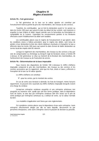 Code Général des Impôts
Le 14-06-2012
103
Chapitre II
Règles d’assiette
Article 95.- Fait générateur
Le fait générateur de la taxe sur la valeur ajoutée est constitué par
l'encaissement total ou partiel du prix des marchandises, des travaux ou des services.
Toutefois, les contribuables qui en font la déclaration avant le 1er janvier ou
dans les trente (30) jours qui suivent la date du début de leur activité, sont autorisés à
acquitter la taxe d'après le débit, lequel coïncide avec la facturation ou l'inscription en
comptabilité de la créance. Cependant les encaissements partiels et les livraisons
effectuées avant l'établissement du débit sont taxables.
Les contribuables placés sous le régime de l'encaissement et qui optent, dans
les conditions visées à l'alinéa précédent, pour le régime des débits, sont tenus de
joindre à leur déclaration la liste des clients débiteurs éventuels et d'acquitter la taxe y
afférente dans les trente (30) jours qui suivent la date d'envoi de ladite déclaration au
service local des impôts dont ils relèvent.
Lorsque le règlement des marchandises, des travaux ou des services a lieu par
voie de compensation ou d'échange ou lorsqu'il s'agit de livraisons visées à l'article 89
ci-dessus, le fait générateur se situe au moment de la livraison des marchandises, de
l'achèvement des travaux ou de l'exécution du service.
Article 96.- Détermination de la base imposable
Sous réserve des dispositions de l'article 100 ci-dessous le chiffre d'affaires
imposable comprend le prix des marchandises, des travaux ou des services et les
recettes accessoires qui s'y rapportent, ainsi que les frais, droits et taxes y afférents à
l'exception de la taxe sur la valeur ajoutée.
Le chiffre d’affaires est constitué :
1°- pour les ventes, par le montant des ventes.
En cas de vente avec livraison à domicile, les frais de transport, même facturés
séparément, ne peuvent être soustraits du chiffre d'affaires imposable lorsqu'ils restent
à la charge du vendeur.
Lorsqu'une entreprise vendeuse assujettie et une entreprise acheteuse non
assujettie ou exonérée sont, quelle que soit leur forme juridique, dans la dépendance
l'une de l'autre, la taxe due par l’entreprise vendeuse doit être assise sur le prix de
vente pratiqué par l’entreprise acheteuse ou, à défaut de vente, sur la valeur normale
du bien.
Les modalités d’application sont fixées par voie réglementaire.
Est considérée comme placée sous la dépendance d’une autre entreprise, toute
entreprise effectivement dirigée par elle ou dans laquelle, directement ou par
personnes interposées, cette autre entreprise exerce le pouvoir de décision ou possède,
 
