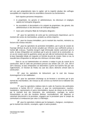 Code Général des Impôts
Le 14-06-2012
104
soit une part prépondérante dans le capital, soit la majorité absolue des suffrages
susceptibles de s’exprimer dans les assemblées d’associés ou d’actionnaires.
Sont réputées personnes interposées :
le propriétaire, les gérants et administrateurs, les directeurs et employés
salariés de l’entreprise dirigeante ;
les ascendants et descendants et le conjoint du propriétaire, des gérants, des
administrateurs et des directeurs de l’entreprise dirigeante ;
toute autre entreprise filiale de l’entreprise dirigeante ;
2°- pour les opérations de vente par les commerçants importateurs, par le
montant des ventes de marchandises, produits ou articles importés ;
3°- pour les travaux immobiliers, par le montant des marchés, mémoires ou
factures des travaux exécutés ;
4°- pour les opérations de promotion immobilière, par le prix de cession de
l'ouvrage diminué du prix du terrain actualisé par référence aux coefficients prévus à
l’article 65 ci-dessus. Toutefois lorsqu'il s'agit d'immeuble destiné autrement qu'à la
vente, la base d'imposition est constituée par le prix de revient de la construction, et,
en cas de cession avant la quatrième année qui suit celle de l'achèvement des travaux,
la base imposable initiale est réajustée en fonction du prix de cession. Dans ce cas, la
nouvelle base d'imposition ne doit pas être inférieure à la base initiale.
Dans le cas où l’administration est amenée à évaluer le prix de revient de la
construction, dans le cadre des procédures prévues aux articles 220, 221, 224, 228 et
229 ci-dessous, la base d’imposition est déterminée à partir d’un barème fixé par voie
réglementaire, en fonction de l’indice du coût des divers éléments entrant dans la
construction ;
5°- pour les opérations de lotissement, par le coût des travaux
d'aménagement et de viabilisation ;
6°- pour les opérations d'échange ou de livraison à soi-même par le prix
normal des marchandises, des travaux ou des services au moment de la réalisation des
opérations;
7°- pour les opérations réalisées dans le cadre de l'exercice des professions
énumérées à l’article 89-I-12° ci-dessus et pour les commissionnaires, courtiers,
mandataires, représentants et autres intermédiaires, loueurs de choses ou de services,
par le montant brut des honoraires, des commissions, courtages ou autres
rémunérations ou prix des locations diminué, éventuellement, des dépenses se
rattachant directement à la prestation, engagées par le prestataire pour le compte du
commettant et remboursées par celui-ci à l'identique ;
8°- pour les opérations réalisées par les banquiers, changeurs, escompteurs,
par le montant des intérêts, escomptes, agios et autres produits ;
 