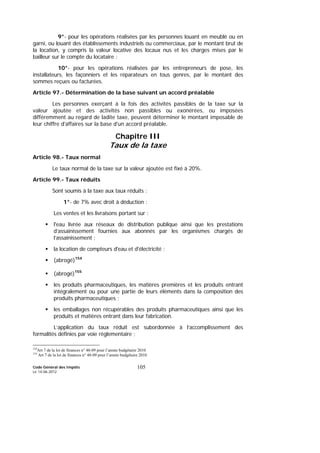 Code Général des Impôts
Le 14-06-2012
105
9°- pour les opérations réalisées par les personnes louant en meublé ou en
garni, ou louant des établissements industriels ou commerciaux, par le montant brut de
la location, y compris la valeur locative des locaux nus et les charges mises par le
bailleur sur le compte du locataire ;
10°- pour les opérations réalisées par les entrepreneurs de pose, les
installateurs, les façonniers et les réparateurs en tous genres, par le montant des
sommes reçues ou facturées.
Article 97.- Détermination de la base suivant un accord préalable
Les personnes exerçant à la fois des activités passibles de la taxe sur la
valeur ajoutée et des activités non passibles ou exonérées, ou imposées
différemment au regard de ladite taxe, peuvent déterminer le montant imposable de
leur chiffre d'affaires sur la base d'un accord préalable.
Chapitre III
Taux de la taxe
Article 98.- Taux normal
Le taux normal de la taxe sur la valeur ajoutée est fixé à 20%.
Article 99.- Taux réduits
Sont soumis à la taxe aux taux réduits :
1°- de 7% avec droit à déduction :
Les ventes et les livraisons portant sur :
l'eau livrée aux réseaux de distribution publique ainsi que les prestations
d’assainissement fournies aux abonnés par les organismes chargés de
l’assainissement ;
la location de compteurs d'eau et d'électricité ;
(abrogé)154
(abrogé)155
les produits pharmaceutiques, les matières premières et les produits entrant
intégralement ou pour une partie de leurs éléments dans la composition des
produits pharmaceutiques ;
les emballages non récupérables des produits pharmaceutiques ainsi que les
produits et matières entrant dans leur fabrication.
L’application du taux réduit est subordonnée à l’accomplissement des
formalités définies par voie réglementaire ;
154
Art 7 de la loi de finances n° 48-09 pour l’année budgétaire 2010
155
Art 7 de la loi de finances n° 48-09 pour l’année budgétaire 2010
 