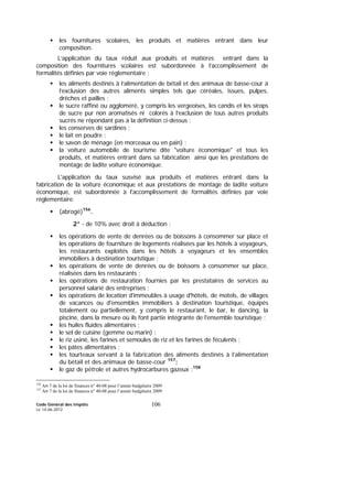Code Général des Impôts
Le 14-06-2012
106
les fournitures scolaires, les produits et matières entrant dans leur
composition.
L’application du taux réduit aux produits et matières entrant dans la
composition des fournitures scolaires est subordonnée à l’accomplissement de
formalités définies par voie réglementaire ;
les aliments destinés à l’alimentation de bétail et des animaux de basse-cour à
l’exclusion des autres aliments simples tels que céréales, issues, pulpes,
drêches et pailles ;
le sucre raffiné ou aggloméré, y compris les vergeoises, les candis et les sirops
de sucre pur non aromatisés ni colorés à l’exclusion de tous autres produits
sucrés ne répondant pas à la définition ci-dessus ;
les conserves de sardines ;
le lait en poudre ;
le savon de ménage (en morceaux ou en pain) ;
la voiture automobile de tourisme dite "voiture économique" et tous les
produits, et matières entrant dans sa fabrication ainsi que les prestations de
montage de ladite voiture économique.
L'application du taux susvisé aux produits et matières entrant dans la
fabrication de la voiture économique et aux prestations de montage de ladite voiture
économique, est subordonnée à l'accomplissement de formalités définies par voie
réglementaire.
(abrogé)156
.
2° - de 10% avec droit à déduction :
les opérations de vente de denrées ou de boissons à consommer sur place et
les opérations de fourniture de logements réalisées par les hôtels à voyageurs,
les restaurants exploités dans les hôtels à voyageurs et les ensembles
immobiliers à destination touristique ;
les opérations de vente de denrées ou de boissons à consommer sur place,
réalisées dans les restaurants ;
les opérations de restauration fournies par les prestataires de services au
personnel salarié des entreprises ;
les opérations de location d'immeubles à usage d'hôtels, de motels, de villages
de vacances ou d'ensembles immobiliers à destination touristique, équipés
totalement ou partiellement, y compris le restaurant, le bar, le dancing, la
piscine, dans la mesure où ils font partie intégrante de l'ensemble touristique ;
les huiles fluides alimentaires ;
le sel de cuisine (gemme ou marin) ;
le riz usiné, les farines et semoules de riz et les farines de féculents ;
les pâtes alimentaires ;
les tourteaux servant à la fabrication des aliments destinés à l’alimentation
du bétail et des animaux de basse-cour 157
;
le gaz de pétrole et autres hydrocarbures gazeux ;158
156
Art 7 de la loi de finances n° 40-08 pour l’année budgétaire 2009
157
Art 7 de la loi de finances n° 40-08 pour l’année budgétaire 2009
 