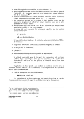 Code Général des Impôts
Le 14-06-2012
107
les huiles de pétrole ou de schistes, brutes ou raffinées ;159
les opérations de banque et de crédit et les commissions de change visées à
l'article 89- I-11° ci-dessus, sous réserve de l'exonération prévue à l'article
91- III-2° ci-dessus ;160
les transactions relatives aux valeurs mobilières effectuées par les sociétés de
bourse visées au titre III du dahir portant loi n° 1.93.211 précité ;
les transactions portant sur les actions et parts sociales émises par les
organismes de placement collectif en valeurs mobilières visés par le dahir
portant loi nº 1.93.213 précité ;
les opérations effectuées dans le cadre de leur profession, par les personnes
visées à l’article 89-I- 12°- a) et c) ci-dessus ;
Le péage dû pour emprunter les autoroutes exploitées par les sociétés
concessionnaires161
.
3°- de 14 %:
a) avec droit à déduction :
le beurre à l’exclusion du beurre de fabrication artisanale visé à l’article 91(I-A-
2) ci-dessus ;
les graisses alimentaires (animales ou végétales), margarines et saindoux ;
le thé (en vrac ou conditionné) ;
(abrogé)162
;
les opérations de transport de voyageurs et de marchandises ;
le véhicule automobile pour le transport de marchandises dit «véhicule
utilitaire léger économique» ainsi que le cyclomoteur dit «cyclomoteur
économique» ainsi que tous les produits et matières entrant dans leur
fabrication.
L'application du taux précité aux produits et matières entrant dans la
fabrication desdits véhicules est subordonnée à l'accomplissement de formalités
définies par voie réglementaire ;
l’énergie électrique et les chauffe-eau solaires.
b) sans droit à déduction :
Les prestations de services rendues par tout agent démarcheur ou courtier
d’assurances à raison de contrats apportés par lui à une entreprise d’assurances.
158
Art 7 de la loi de finances n° 48-09 pour l’année budgétaire 2010
159
Art 7 de la loi de finances n° 48-09 pour l’année budgétaire 2010
160
Art 7 de la loi de finances n° 48-09 pour l’année budgétaire 2010
161
Art 7 de la loi de finances n° 40-08 pour l’année budgétaire 2009
162
Art 8 de la loi de finances n° 38-07 pour l’année budgétaire 2008
 