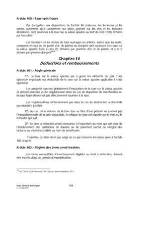 Code Général des Impôts
Le 14-06-2012
108
Article 100.- Taux spécifiques
Par dérogation aux dispositions de l'article 96 ci-dessus, les livraisons et les
ventes autrement qu'à consommer sur place, portant sur les vins et les boissons
alcoolisées, sont soumises à la taxe sur la valeur ajoutée au tarif de cent (100) dirhams
par hectolitre.
Les livraisons et les ventes de tous ouvrages ou articles, autres que les outils,
composés en tout ou en partie d'or, de platine ou d'argent sont soumises à la taxe sur
la valeur ajoutée fixée à cinq (5) dirhams par gramme d'or et de platine et à 0,10
dirham par gramme d'argent163
.
Chapitre IV
Déductions et remboursements
Article 101.- Règle générale
1°- La taxe sur la valeur ajoutée qui a grevé les éléments du prix d'une
opération imposable est déductible de la taxe sur la valeur ajoutée applicable à cette
opération.
Les assujettis opèrent globalement l'imputation de la taxe sur la valeur ajoutée
et doivent procéder à une régularisation dans les cas de disparition de marchandise ou
lorsque l'opération n'est pas effectivement soumise à la taxe.
Les régularisations n'interviennent pas dans le cas de destruction accidentelle
ou volontaire justifiée.
2°- Au cas où le volume de la taxe due au titre d'une période ne permet pas
l'imputation totale de la taxe déductible, le reliquat de taxe est reporté sur le mois ou le
trimestre qui suit.
3°- Le droit à déduction prend naissance à l'expiration du mois qui suit celui de
l'établissement des quittances de douane ou de paiement partiel ou intégral des
factures ou mémoires établis au nom du bénéficiaire.
Toutefois, ce délai n'est pas exigé en ce qui concerne les biens visés à l'article
102 ci-après.
Article 102.- Régime des biens amortissables
Les biens susceptibles d'amortissement éligibles au droit à déduction, doivent
être inscrits dans un compte d'immobilisation.
163
Art 7 de la loi de finances n° 43-10 pour l’année budgétaire 2011
 
